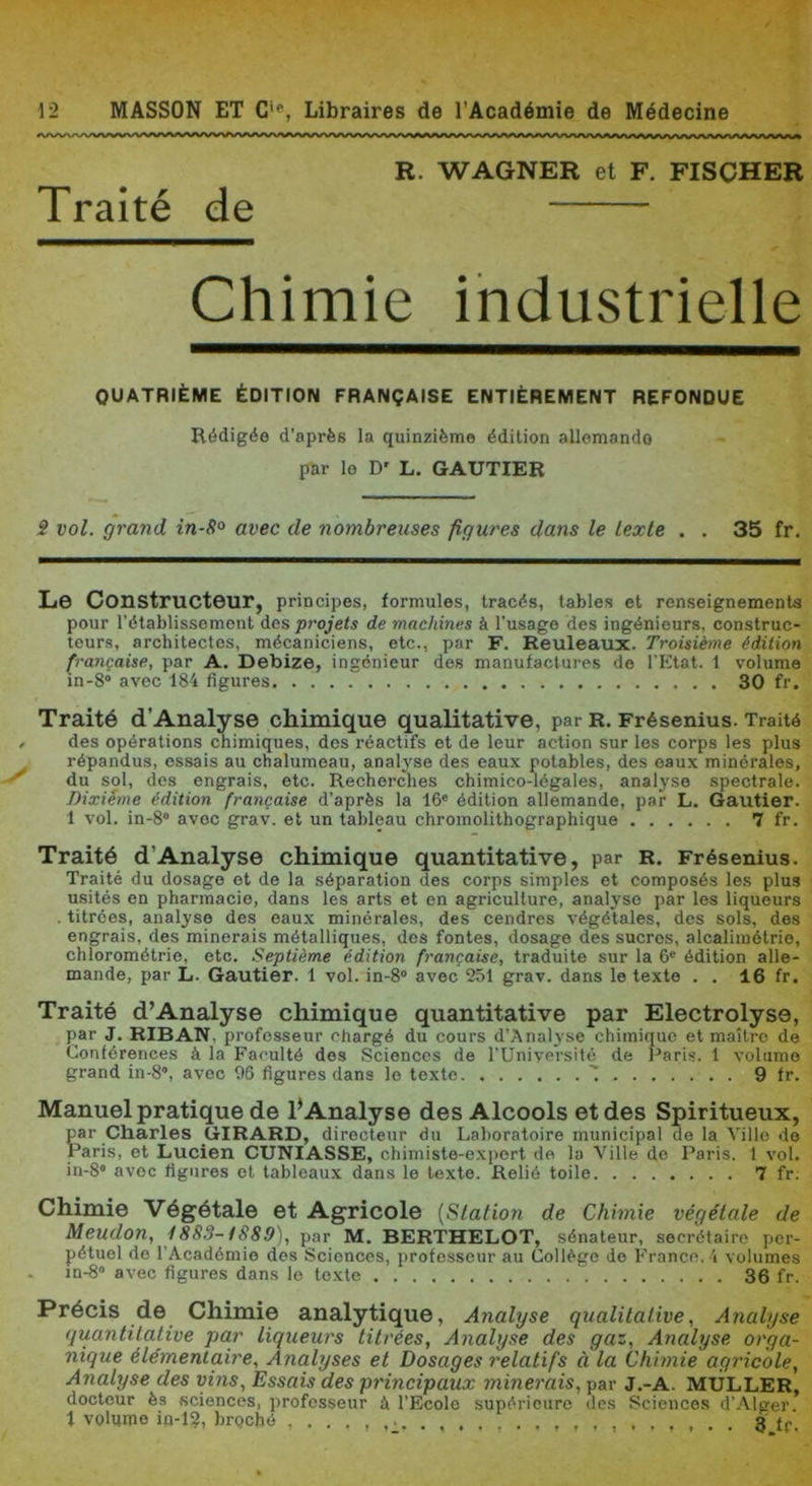 S vol. grand in-S° avec de nombreuses figures dans le texte . . 35 fr. L© Constructour, principes, formules, tracés, tables et renseignements pour rétablissement des projets de machines à l’usage des ingénieurs, construc- teurs, architectes, mécaniciens, etc., par F. Reuleaux. Troisième édition française, par A. Debize, ingénieur des manufactures de l’Ktat. 1 volume in-8° avec 184 figures 30 fr. Traité d'Analyse chimique qualitative, par r, Frésenius. Traité des opérations chimiques, dos réactifs et de leur action sur les corps les plus répandus, essais au chalumeau, analj'se des eaux potables, des eaux minérales, du sol, dos engrais, etc. Recherches chimico-légales, analyse spectrale. Dixième édition française d’après la 16' édition allemande, par L. Gautier. 1 vol. in-8“ avec grav. et un tableau chromolithographique 7 fr. Traité d’Analys© chimique quantitative, par r. Frésenius. Traité du dosage et de la séparation des corps simples et composés les plus usités en pharmacie, dans les arts et en agriculture, analyse par les liqueurs . titrées, analyse des eaux minérales, des cendres végétales, des sols, des engrais, des minerais métalliques, des fontes, dosage des sucres, alcalimétrie, chlorométrie. etc. Septième édition française, traduite sur la 6' édition alle- mande, par L. Gautier. 1 vol. in-8 avec 251 grav. dans le texte . . 16 fr. Traité d’Analys© chimique quantitative par Electrolyse, par J. RIBAN, professeur chargé du cours d’Analyse chimique et maître de Conférences à la Faculté des Sciences de l’Uniyersité de Paris. 1 volume grand 10-8“, avec 96 figures dans le texte ' 9 fr. Manuel pratique de l’Analyse des Alcools et des Spiritueux, par Charles GIRARD, directeur du Laboratoire municipal de la Ville do Paris, et Lucien CUNIASSE, chimiste-ex])ort de la Ville do Paris. 1 vol. in-S” avec figures et tableaux dans le texte. Relié toile 7 fr. Chimie Végétal© et Agricole [Station de Chimie végétale de Meudon, 1883-tS89), par M. BERTHELOT, sénateur, secrétaire per- pétuel de l’Académie des Sciences, professeur au Collège de France. 4 volumes in-8“ avec figures dans le texte 36 fr. Précis de Chimie analytique, Analyse qualitative, Anatyse (luantitative par liqueurs titrées, Analyse des gaz. Analyse orga- nique élémentaire. Analyses et Dosages relatifs à la Chimie agricole. Analyse des vins. Essais des principaux minerais, par J.-A. MULLER, docteur ès .sciences, professeur à l’Ecole supérieure des Sciences d’.Alger. R. WAGNER et F. FISCHER Traité de QUATRIÈME ÉDITION FRANÇAISE ENTIÈREMENT REFONDUE Rédigée d’après la quinzième édition allemande par le D' L. GAUTIER 3.ff.