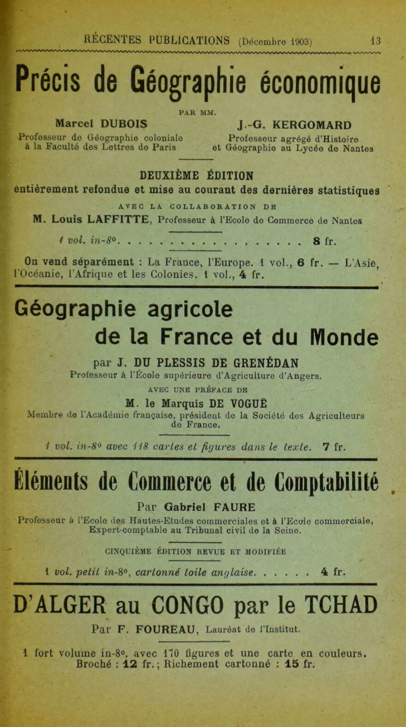 Précis de Géographie économique Marcel DUBOIS PAR MM. Professeur de Géographie coloniale à la Faculté des Lettres de Paris J.-G. KERGOMARD Professeur agrégé d’Histoire et Géographie au Lycée de Nantes DEUXIÈME ÉDITION entièrement refondue et mise au courant des dernières statistiques AVEC LA COLLABORATION DE M. Louis LAFFITTE, Professeur à l’Ecole de Commerce de Nantes / vol. in-8^ 8 fr. On vend séparément : La France, l’Europe. 1 vol., 6 fr. — L’Asie, rOcéanie, r.\friqiie et les Colonies, l vol., 4 fr. « Géographie agricole de la France et du Monde par J. DU PLESSIS DE GRENÉDAN Professeur à l’École supérieure d’Agriculture d’Angers. AVEC UNE PRÉFACE DE M. le Marquis DE VOGUÉ Membre de l’Académie française, président do la Société des Agriculteurs de France. •/ vol. in-8° avec HS caries et figures dans le texte. 7 fr. Éléments de Commerce et de Comptabilité Par Gabriel FAURE professeur à l’Ecole des Hautes-Etudes commerciales et à l’Ecole commerciale, Expert-comptable au Tribunal civil do la Seine. CINQUIEME EDITION REVUE ET MODIFIÉE 1 vol. petit w-8°, cartonné toile anglaise 4 fr. D’ALGER au CONGO par le TCH Par F. FOUREAU, Lauréat de l’Institut. 1 fort volume in-8<>. avec 170 figures et une carte en couleurs. Broché : 12 fr. ; Richement cartonné : 15 fr.