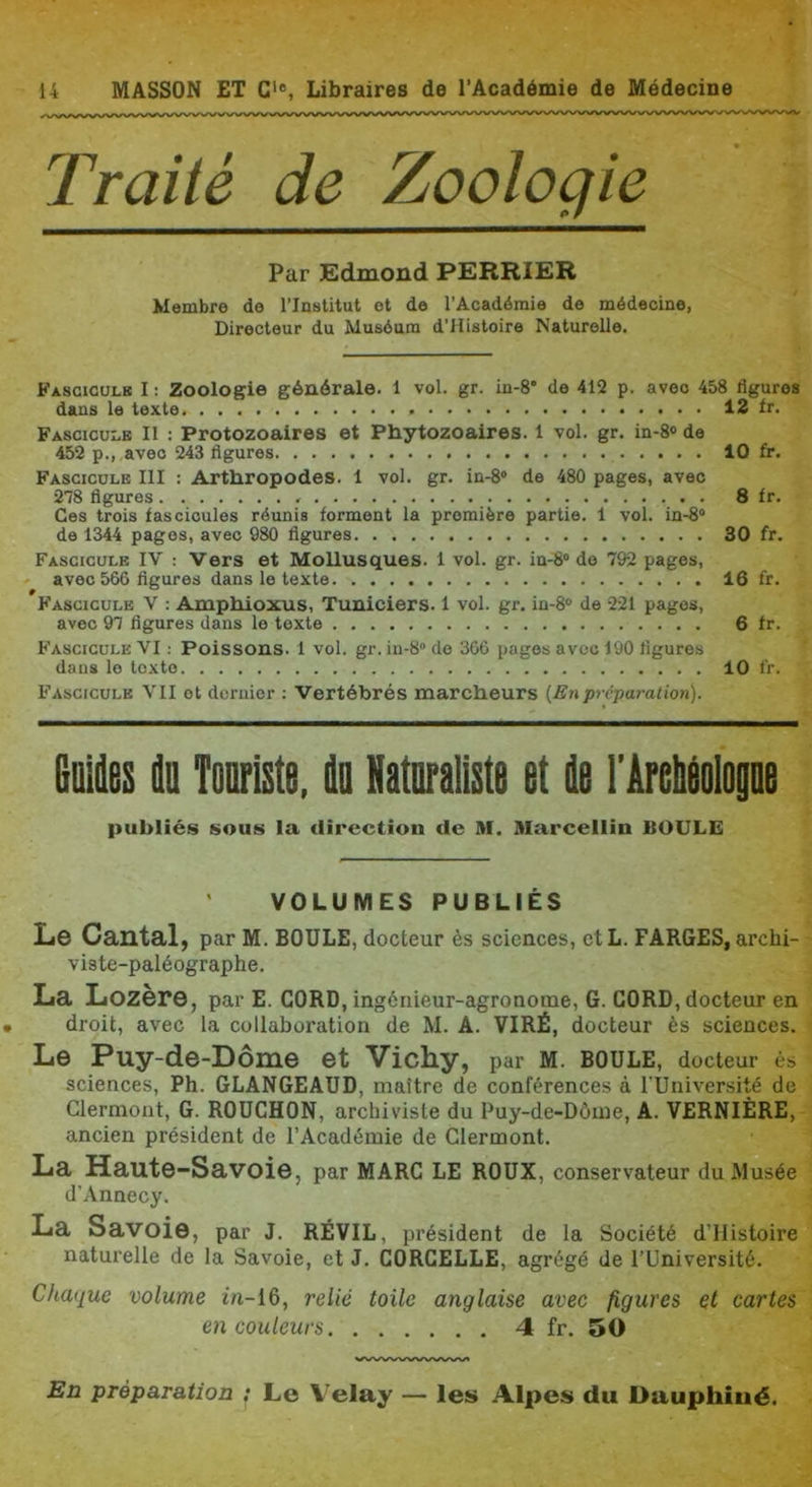 Traité de Zoologie Par Edmond PERRIER Membre de l’Institut et de l’Académie de médecine, Directeur du Muséum d’Histoire Naturelle. Fascicolb I : Zoologie générale. 1 vol. gr. in-8* de 412 p. avec 458 figures dans le texte 12 Ir. FASCICUI.B II ; Protozoaires et Phytozoaires. 1 vol. gr. in-8® de 452 p., avec 243 figures 10 fr. Fascicule III : Arthropodes. 1 vol. gr. in-8® de 480 pages, avec 278 figures 8 fr. Ces trois fascicules réunis forment la première partie. 1 vol. in-8® do 1344 pages, avec 980 figures 30 fr. Fascicule IV : Vers et Mollusques. 1 vol. gr. in-8® do 792 pages, ' avec 566 figures dans le texte 16 fr. Fascicule V : Amphioxus, Tuniciers. 1 vol. gr. in-8® de 221 pages, avec 97 figures dans le texte 6 fr. Fascicule VI : Poissons. 1 vol. gr. in-8® de 366 pages avec 190 figures dans le texte 10 fr. Fascicule VII et dernier ; Vertébrés marcheurs (Enpréparation). BuMes t Tonriste, iIq Naturaliste et (le FArebéolop publiés sous la direction de M. Marcellin BOULE VOLUMES PUBLIÉS Le Cantal, par M. boule, docteur ès sciences, et L. PARUES, archi- viste-paléographe. La Lozère, par E. CORD, ingénieur-agronome, G. GORD, docteur en droit, avec la collaboration de M. A. VIRÉ, docteur ès sciences. Le Puy-de-Dôme et Vichy, par M. BOULE, docteur ès sciences, Ph. GLANGEAUD, maître de conférences à TUniversité de Clermont, G. BOUCHON, archiviste du Puy-de-Dôme, A. VERNIÈRE, ancien président de l’Académie de Clermont. La Haute-Savoie, par marc le roux, conservateur du Musée d’Annecy. La Savoie, par J. révil, président de la Société d’IIistoire naturelle de la Savoie, et J. CORCELLE, agrégé de l’Université. Chaque volume in-16, relié toile anglaise avec figures et cartes en couleurs 4 fr, 50 En préparation ; Le Velay — les Alpes du Dauphiné.