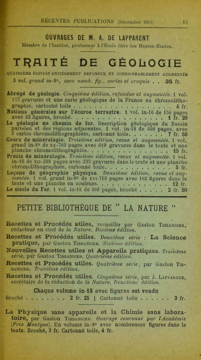 OUVRAGES DE M. A. DE LAPPARENT Membre de l’Institut, professeur à l’École libre des Hautes-Études. TRAITÉ DE GÉOÜOGIE QUATRIÈME ÉDITION ENTIÈREMENT REFONDUE ET CONSIDÉRABLEMENT AUGMENTÉE 3 vol. grand avec 7iomb. fig., cartes et croquis . . 35 fr. Abrégé de géologie. Cinquième édition, refondue et augmentée. 1 vol. 157 gravures et une carte géologique de la France en chromolitho- graphie, cartonné toile 4 fr. Notions générales sur l’écorce terrestre. 1 vol. in-16 de 156 pages avec 33 figures, broché 1 fr. 20 La géologie en chemin de fer. Description géologique du Bassin parisien et des régions adjacentes. 1 vol. in-18 de 608 pages, avec 3 cartes chromolithographiées, cartonné toile . 7 fr. 50 Cours de minéralogie. Troisième édition, revue et augmentée. 1 vol, grand in-8° de xx-703 pages avec 619 gravures dans 'le texte et une planche chromolithographiée . 15 fr. Précis de minéralogie. Troisième édition, revue et augmentée. 1 vol. in-16 de xii-398 pages avec 235 gravures dans le texte et une planche •chromolithographiée, cartonné toile 5 fr. Leçons de géographie physique. Deuxième édition, revue et aug- mentée. 1 vol. grand in-8° de xvi-718 pages avec 162 figures dans le texte et une planche en couleurs 12 fr. Le siècle du Fer. 1 vol. in-18 de 360 pagê^, broché 2 fr. 50 PETITE BIBLIOTHÈQUE DE “ LA NATURE ” Recettes et Procédés utiles, recueillis par Gaston Tissandier, rédacteur en chel de la Nature. Dixième édition. Recettes et Procédés utiles. Deuxiètne série : La Science pratique, par Gaston Tissandier, Sixième édition. Nouvelles Recettes utiles et Appareils pratiques. Troisième série, paV Gaston Tissandier. Quatrième édition. Recettes et Procédés utiles. Quatrième série, par Gaston Tis- sandier. Troisième édition. Recettes et ^Procédés utiles. Cinquième série, par J. Laffargue, secrétaire de la rédaction de la Nature. Deuxième édition. Chaque volume in-18 avec figures est vendu Broché 2 fr. 25 | Cartonné toile ...... 3 fr. La Physique sans appareils et la Chimie sans labora- toire, par Gaston Tissandier. Ouvrage couronné par l'Académie {Prix Monlyon). Un volume in-8° avec nombreuses figures dans le texte. Broché, 3 fr. Cartonné toile, 4 fr.