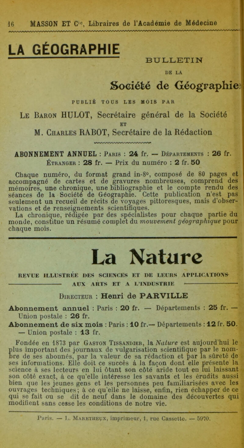 LA GÉOGRAPHIE BULLETIN DE LA Société de Géographie^ PUBLIÉ TOUS LES MOIS PAR Le Baron HULOT, Secrétaire général de la Société ABONNEMENT ANNUEL : Paris : 24 fr. — Départements : 26 fr. Étranger : 28 fr. — Prix du numéro : 2 fr. 50 Chaque numéro, du format grand in-8°, composé de 80 pages et accompagné de cartes et de gravures nombreuses, comprend des mémoires, une chronique, une bibliographie et le compte rendu des séances de la Société de Géographie. Cette publication n’est pas seulement un recueil de récits de voyages pittoresques, mais d’obser- vations et de renseignements scientifiques. La chronique, rédigée par des spécialistes pour chaque partie du monde, constitue un résumé complet du mouvement géographique pour chaque mois. REVL'E ILLESTIIÉE DES SCIENCES ET DE LEURS APPLICATIONS^ Abonnement annuel : Paris : 20 fr. — Départements : 25 fr. — Union postale : 26 fr. Abonnement de six mois : Paris : 10 fr.— Départements : 12 fr. 50. — Union postale : 13 fr. Fondée en 1873 par Gaston Tissandieb, la Nature est aujourd’hui le plus important des journaux de vulgarisation scientifique par le nom- bre de ses abonnés, par la valeur de sa rédaction et par la sûreté de ses informations. Elle doit ce succès à la façon dont elle présente la science à ses lecteurs en lui ôtant son côté aride tout en lui laissant son côté exact, à ce qu’elle intéresse les savants et tes érudits aussi bien que les jeunes gens et les personnes peu familiarisées avec les ouvrages techniques ; à ce qu’elle ne laisse, enfin, rien échapper de ce qui se fait ou se dit de neuf dans le domaine des découvertes qui modifient sans cesse les conditions de notre vie. et M. Charles RABOT, Secrétaire de la Rédaction AUX ARTS ET A L’INDUSTRIE - Directeur : Henri de PAR VILLE