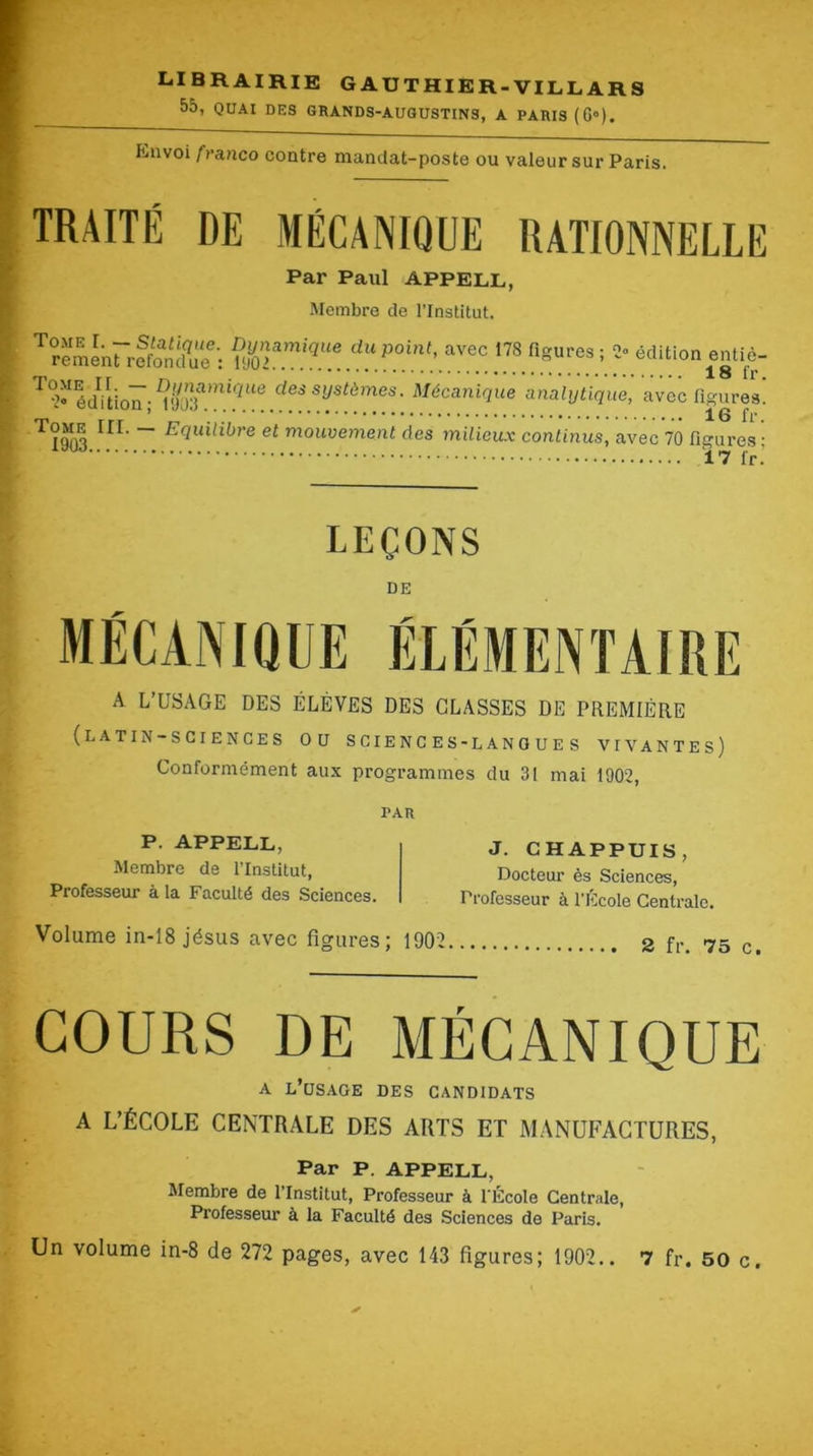 librairie gauthier.VILL.ARS 55, QUAI DES GRANDS-AUQUSTINS, A PARIS (G»), Knvoi franco contre mandat-poste ou valeur sur Paris. TRAITÉ DE MÉCANIQUE RATIONNELLE Par Paul Appell, Membre de l’Institut. Tome I. — Slatimic. Dynamique du point, avec 178 fio'ures' rement refondue : iyO> 2° édition entiè- 18 fr. 2»^édVtion ; des systèmes. Mécanique analytique, avec figures. ~ mouvement des milieux continus, avec 70 figures ; Ï7 l'r.’ LEÇONS DE A L’USAGE DES ÉLÈVES DES CLASSES DE PREMIÈRE {latin-sciences ou sciences-langues vivantes) Conformément aux programmes du 31 mai 1902, PAR P. APPELL, Membre de l’Institut, Professeur à la Faculté des Sciences. J. CHAPPUIS, Docteur ès Sciences, Professeur à l’École Centrale. Volume in-18 jésus avec figures; 1902 2 fr. 75 c. COURS DE MÉCANIQUE A l’usage des candidats A L’ÉCOLE CENTRALE DES ARTS ET MANUFACTURES, Par P. APPELL, Membre de l’Institut, Professeur à l'École Centrale, Professeur à la Faculté des Sciences de Paris.