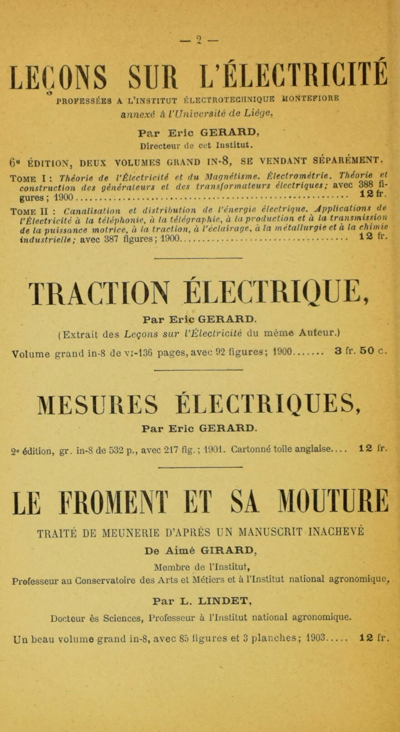 PROFESSÉES A L’INSTITUT ÉLECTROTECIINIQUE ilONTEFIORE annexé à l’Université de Liège, Par Eric GERARD, Directeur de cet Institut. 6® ÉDITION, DEUX VOLUMES GRAND IN-8, SE VENDANT SÉPARÉMENT. Tome I : Théorie de l’Électricité et du Magnétisme. Électrométrie. Théorie et construction des générateurs et des transformateurs électriques ; avec 388 fi* gures ; 1900 12 ir. Tome II : Canalisation et distribution de l’énergie électrigue. Applications de l’Électricité à la téléphonie, à la télégraphie, à la production et à la transmission de la puissance motrice, à la traction, à l’éclairage, à la métallurgie et à la chimie industrielle; avec 387 ligures; 1900 12 n. TRACTION ÉLECTRIQUE, Par Eric GERARD. (Extrait des Leçons sur l’Électricité du même Auteur.) Volume grand in-8 de vi-136 pages, avec 92 figures; 1900 3 fr. 50 c. MESURES ÉLECTRIQUES, Par Eric GERARD. 2« édition, gr. in-8 de 532 p., avec 217 fig. ; 1901. Cartonné toile anglaise.... 12 fr. LE FROMENT ET SA MOUTURE TRAITÉ DE MEUNERIE D’APRÈS UN MANUSCRIT INACHEVÉ De Aimé GIRARD, Membre de l’Institut, Professeur au Conservatoire des Arts et Métiers et à l’Institut national agronomique^ Par L. LINDET, Docteur ès Sciences, Professeur à l’Institut national agronomique. Un beau volume grand in-8, avec 85 ligures et 3 planches; 1903 12 fr.