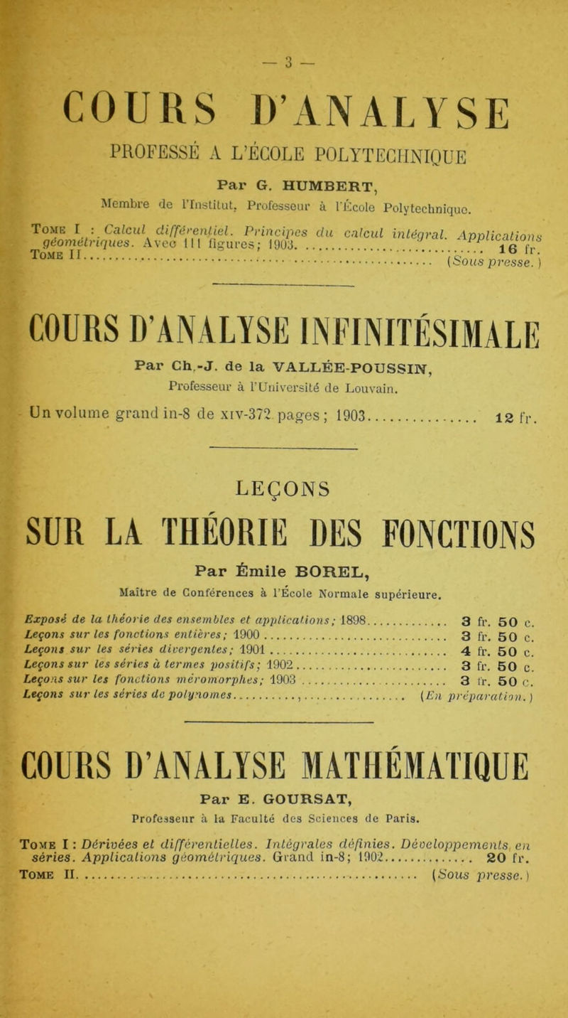 COURS D’ANALYSE PROFESSÉ A L’ÉCOLE POLYTECHNIQUE Par G. HUMBERT, Membre de rinstitut, Professeur à l'École Polytechnique. Tome I : Calcul différenliel. Principes du géométriques. .Vveo 111 figures; 1903 Tome II calcid intégral. Applications 16 fr. {Sous presse.) COURS D’ANALYSE INFINITÉSIMALE Par Ch,-J. de la VALLÉE-POUSSIN, Professeur à l’Université de Louvain. Un volume grand in-8 de .\iv-372 pages ; 1903 12 n-. LEÇONS SUR LA THÉORIE DES FONCTIONS Par Émile BOREL, Maître de Conférences à l’École Normale supérieure. Exposé de la théorie des ensembles et applications ; 1898 3 fr. 50 c. Leçons sur les fonctions entières ; 1900 3 fr. 50 c. Leçons sur les séries divergentes ; 1901 4 fr. 50 c. Leçons sur les séries à termes po.sitifs; 1902 3 fr. 50 c. Leçons sur les fonctions méromorphes; 1903 3 fr. 50 c. Leçons sur les séries do polynômes (En préparation. ) COURS D’ANALYSE MATHÉMATIQUE Par E. GOURSAT, Professeur à la Faculté des Sciences de Paris. Tome I : Dérivées et différentielles. Intégrales définies. Développements, en séries. Applicalions géométriques. Grand in-8; 1902 20 fr. Tome II (Sous jîresse. )