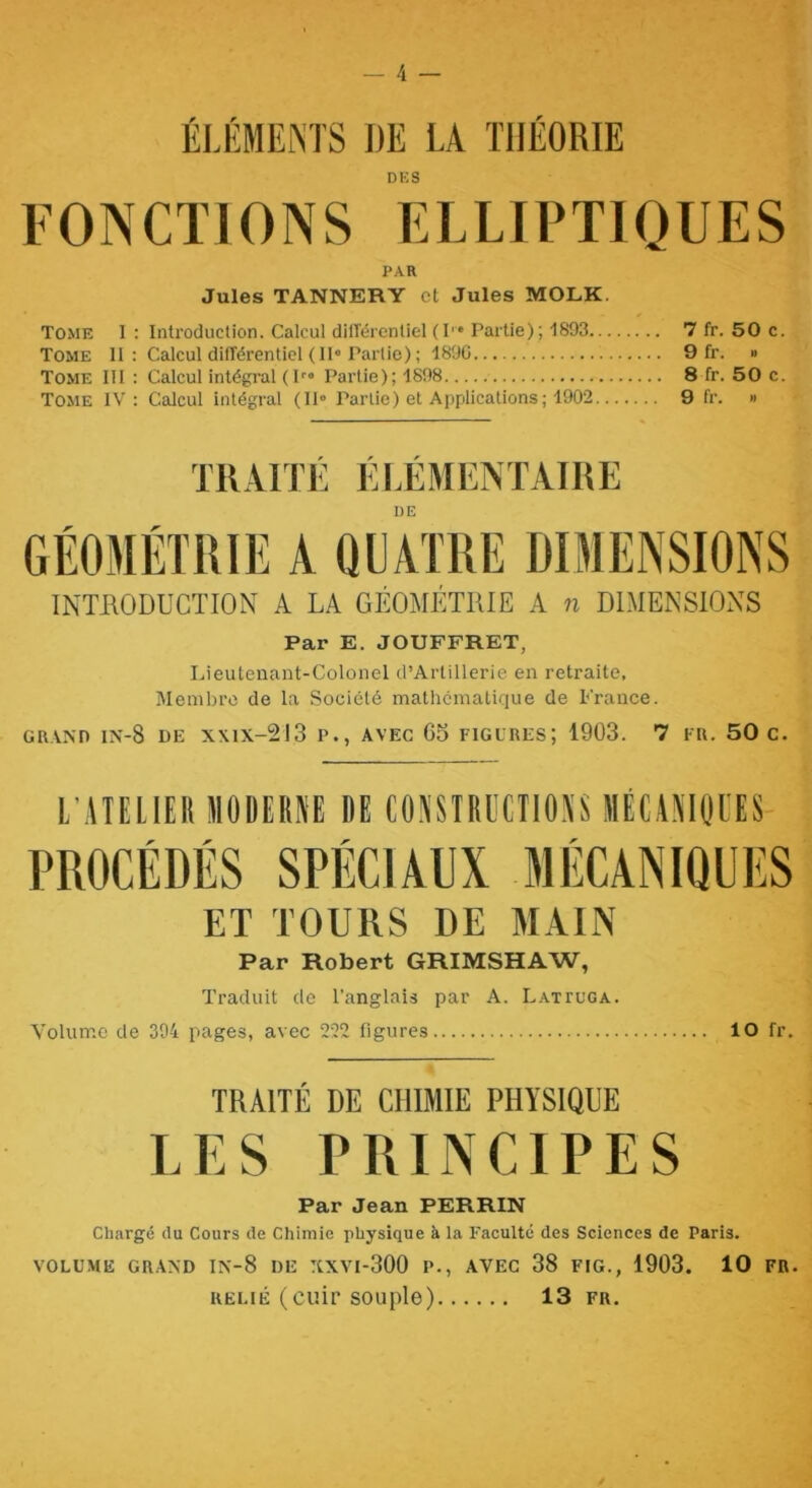 ÉLÉMEiM'S DE LA THÉORIE DKS FONCTIONS ELLIPTIQUES PAR Jules TANNERY et Jules MOLK. Tome 1: Introduction. Calcul diirérentiel (!'• Partie); 1893 7 fr. 50 c. Tome 11; Calcul difîérenticl (1I« Partie); 1890 9 fr. » Tome IH : Calcul intégral ( P» Partie); 1898 8 fr. 50 c. Tome IV : Calcul intégral (II» Partie) et Applications; 1902 9 fr. » TK.\^rrÉ ÉLÉMENTAIItE DE INTUODUCTION A LA GÉOMÉTRIE A n DIMENSIONS Par E. JOUFFRET, Lieutenant-Colonel d’AiTillerie en retraite, Membre de la .Société mathématique de France. GRAND IN-8 de XX1X-2J3 P., AVEC 65 FIGURES; 1903. 7 FR. 50 c. L'ATELIEIl MODEIIÜE DE COîiSTRECTIOA'S JlÉÜNItlUES PROCÉDÉS SPÉCIAUX MÉCANIQUES ET TOURS DE MAIN Par Robert GRIMSHAW, Traduit de l’anglais par A. Lattuga. Volume de 394 pages, avec 222 figures 10 fr. TRAITÉ DE CHIMIE PHYSIQUE LES PRINCIPES Par Jean PERRIN Chargé du Cours de Chimie physique à la Faculté des Sciences de Paris. VOLUME GRAND IN'-8 DE XXVI-300 P., AVEC 38 FIG., 1903. 10 FR. RELIÉ (cuir souple) 13 fr.