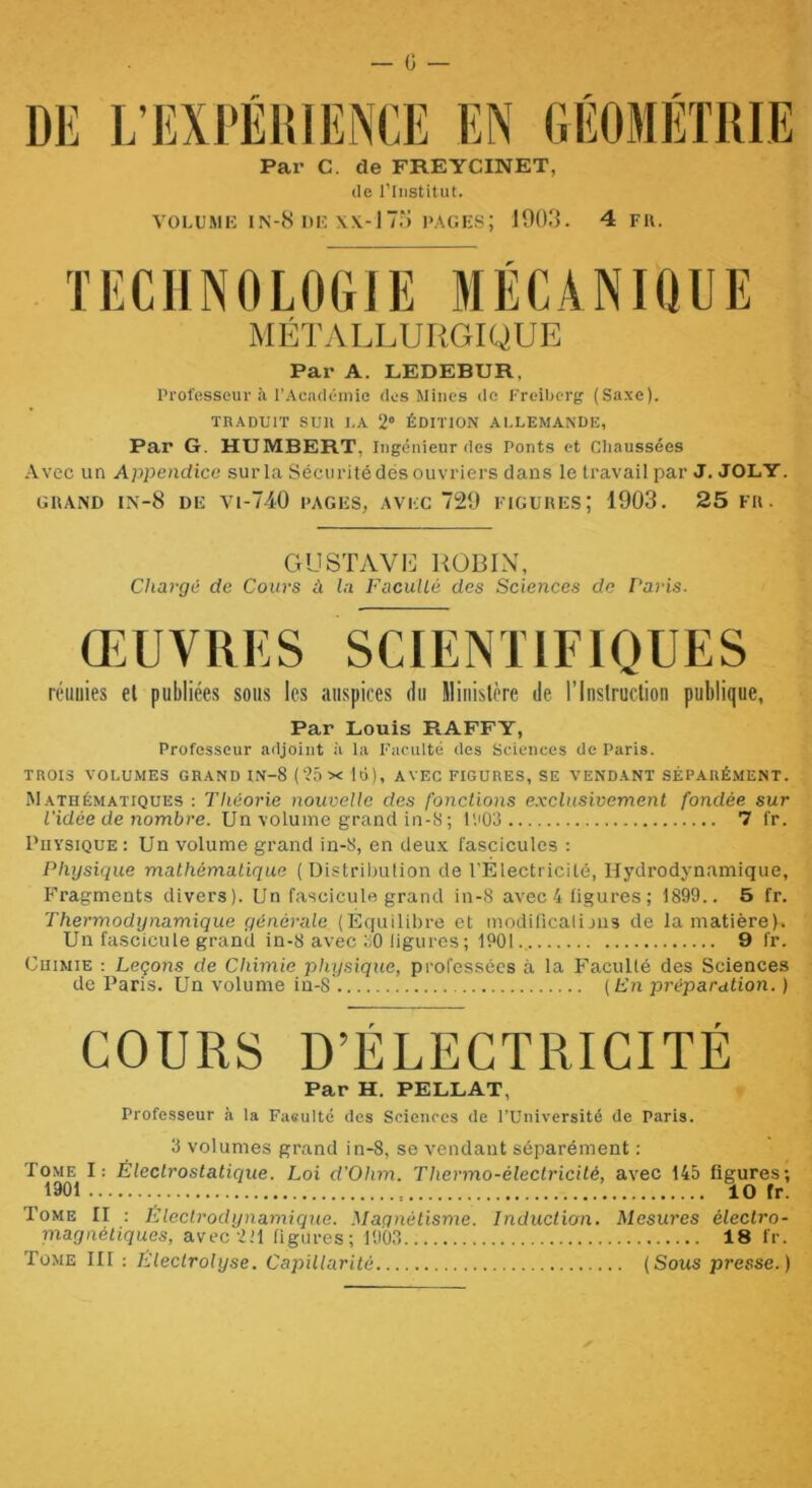 Par C. de FREYCINET, (le rinstitut. VOLUME IN-8 DK l'AGKS; 1903. 4 FU. TECHNOLOGIE MÉCANIQUE MÉTALLURGIQUE Par A. LEDEBUR, Professeur <à l’Acjulémie des Mines de Freibcrg (Saxe). TRADUIT SUR LA 2* ÉDITION ALLEMANDE, Par G. HUMBERT, Ingénieur des Ponts et Cliaussées Avec un Appendice surla Sécuritédésouvriers dans le travail par J. JOLY. OUAND IN-8 de a-1-740 PAGES, AVEC 729 FIGUUES; 1903 . 25 fu. G U ST A vil] ROBIN, Chargé de Cours à la Faculté des Sciences de Paris. ŒUVRES SCIENTIFIQUES réunies et publiées sous les auspices du ministère de l’Inslrudion publique, Par Louis RAFFY, Professeur adjoint à la Faculté des Sciences de Paris. TROIS VOLUMES GRAND IN-8 ( 25 X Id), AVEC FIGURES, SE VENDANT SÉPARÉMENT. Mathématiques : Théorie nouvelle des fonctions e.xclusivement fondée sur l'idée de nombre. Un volume grand in-S ; IR03 7 fr. Physique : Un volume grand in-8, en deux fascicules : Physique mathématique ( Distribulion de l'Electricilé, Hydrodynamique, p-ragments divers). Un fascicule grand in-8 avec 4 ligures ; 1899.. 5 fr. Thermodynamique générale (Equilibre et moditicailjus de la matière). Un fascicule grand in-8 avec oO ligures ; 1901.. 9 fr. Chimie : Leçons de Chimie physique, professées à la î'acullé des Sciences de Paris. Un volume iu-8 {En préparation. ) COURS D’ÉLECTRICITÉ Par H. PELLAT, Professeur à la Faifulté des Sciences de l’Université de Paris. 3 volumes grand in-8, se vendant séparément : Tome I: Électrostatique. Loi d’Ohm. Thermo-électricité, avec 145 figures; 1901 : 10 fr! Tome II ; Eleclrodynamique. Magnétisme. Induct'ion. Mesures électro- magnétiques, avec 2'1 figures; 1903 18 fr. Tome III : Electrolyse. Caj'tUlarité (Sous presse.)