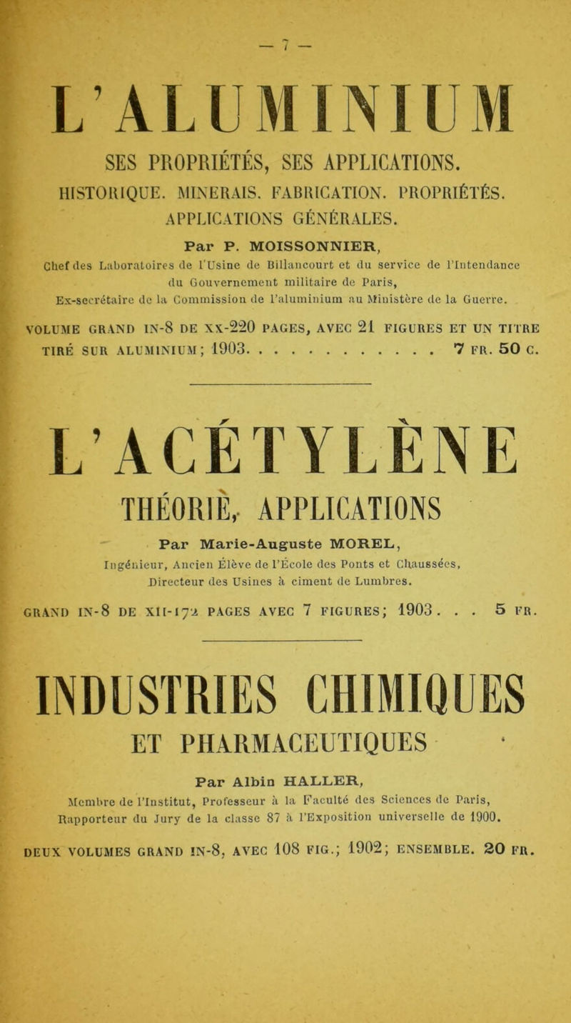 L’ALUMINIUM SES PROPRIÉTÉS, SES APPLICATIONS. HISTOIUQÜE. MINERAIS. FABRICATION. PROPRIÉTÉS. APPLICATIONS GÉNÉRALES. Par P. MOISSONNIKR, Chef des Luboratoires de l'Usine de Billancourt et du service de l’Intendance du Gouvernement militaire de Paris, Ex-secrétaire de la Commission de l’aluminium au Ministère de la Guerre. VOLUME GRAND IN-8 DE XX-220 PAGES, AVEC 21 FIGURES ET UN TITRE TIRÉ SUR ALUMINIUM ; 1903 7 FR. 50 C. L’ACETYLENE THÉORIÈ,- APPLICATIONS Par Marie-Auguste MOREL, Ingénieur, Ancien Élève de l’École des Ponts et Chaussées, Directeur des Usines à ciment de Lumbres. GRAND IN-8 de XII-17A PAGES AVEC 7 FIGURES; 1903. . . 5 FR. ET PHARMACEUTIQUES Par Albin HALLER, Membre de l’Institut, Professeur à la Uaculté des Sciences de Paris, Rapporteur du Jury de la classe 87 à l’Exposition universelle de 1900, DEUX VOLUMES GRAND !N-8, AVEC 108 FIG.; 1902; ENSEMBLE. 20 FR.