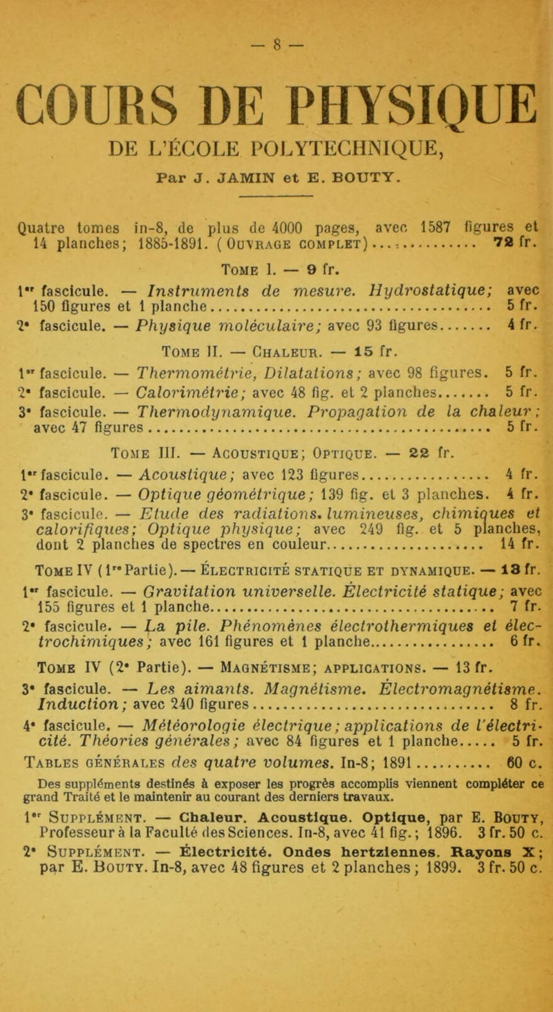 COURS DE PHYSIQUE DE L’ÉCOLE POLYTECHNIQUE, Par J, JAMIN et E. BOUTY. Quatre tomes in-8, de plus de 4000 pages, avec 1587 figures et 14 planches; 1885-1891. (Ouvrage complet)...: 72 fr. Tome 1. — 9 fr. 1 fascicule. — Instruments de mesure. Hydrostatique; avec 150 figures et 1 planche 5 fr. 2* fascicule. — Physique moléculaire; avec 93 figures 4 fr. Tome II. — Chaleur. — 15 fr. 1*'fascicule. — Thermométrie, Dilatations; avec 98 figures. 5 fr. 2* fascicule. — Calorimétrie; avec 48 fig. et 2 planches 5 fr. 3* fascicule. — Thermodynamique. Propagation de la chaleur; avec 47 figures 5 fr. Tome III. — Acoustique; Optique. — 22 fr. !•'fascicule. — Acoustique ; avec 123 figures 4 fr. 2* fascicule. — Optique géométrique ; 139 fig. et 3 planches. 4 fr. 3* fascicule. — Etude des radiations, lumineuses, chimiques et calorifiques; Optique physique; avec 249 fig. et 5 planches, dont 2 planches de spectres en couleur 14 fr. Tome IV (1”Partie).— Électricité statique et dynamique. — 13 fr. 1 fascicule. — Gravitation universelle. Électricité statique; avec 155 figures et 1 planche 7 fr. 2* fascicule. — La pile. Phénomènes électrothermiques et élec- trochimiques; avec 161 figures et 1 planche 6fr. Tome IV (2* Partie). — Magnétisme; applications. — 13 fr. 3* fascicule. — Les aimants. Magnétisme. Électromagnétisme. Induction; avec 240 figures 8 fr. 4* fascicule. — Météorologie électrique ; applications de l'électri- cité. Théories générales; avec 84 figures et 1 planche 5 fr. Tables générales des quatre volumes. In-8; 1891 60 c. Des suppléments destinés à exposer les progrès accomplis viennent compléter ce grand Traité et le maintenir au courant des derniers travaux. 1*' Supplément. — Chaleur. Acoustique. Optique, par E. Bouty, Professeur à la Faculté des Sciences. In-8, avec 41 fig. ; 1896. 3fr.50c. 2* Supplément. — Électricité. Ondes hertziennes. Rayons X; p£^r E. Bouty. In-8, avec 48 figures et 2 planches ; 1899. 3 fr. 50 c.