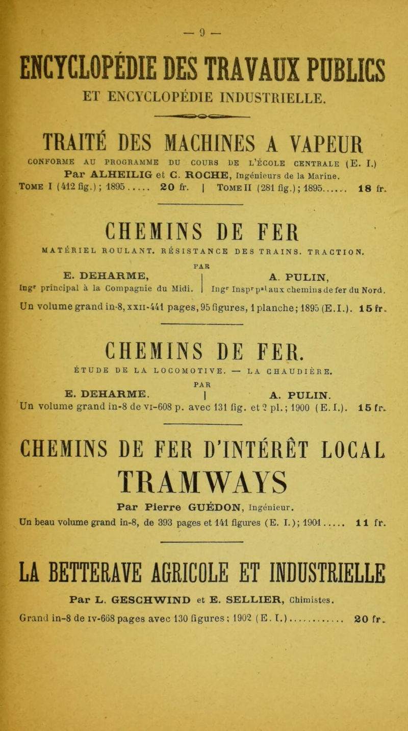 ENCYCLOPÉDIE DES TRAVAUX PUBLICS ET ENCYCLOPÉDIE INDUSTRIELLE. TRAITÉ DES MACHINES A VAPEUR CONFORME AU PROGRAMME DU COURS UE L’ÉCOLE CENTRALE (E. I.) Par ALHEILiIG et C. H.OCHK, Ingénieurs de la Marine. TOME I (412 flg.); 1895 20 fr. 1 Tome II (281 fig.) ; 1895 18 fr. CHEMINS DE FER MATÉRIEL ROULANT, RÉSISTANCE DES TRAINS. TRACTION. PAR E. DEHARME, i A. PULIN, Ing' principal à la Compagnie du Midi. | Iiig'Inspf p*‘aux chemiusdefer du Nord. Un volume grand in-8, xxii-441 pages, 95 figures, 1 planche ; 1895 (E. I. ). 16 fr. CHEMINS DE FER. ÉTUDE DE LA LOCOMOTIVE. — LA CHAUDIÈRE. PAR E. DEHARME. | A. PULIN. Un volume grand in-8 de vi-608 P. avec 131 lig. et 2 pl.; 1900 (E.I.). 15 fr. CHEMINS DE FER D’INTÉRÊT LOCAL TRAMWAYS Par Pierre GUÉDON, Ingénieur, Un beau volume grand in-8, de 393 pages et 141 figures (E. I.); 1901 11 fr. LA BETTERAVE AGRICOLE ET IWDÜSTRIELLE Par L. GESCHWIND et E. SELLIER, Chimistes.