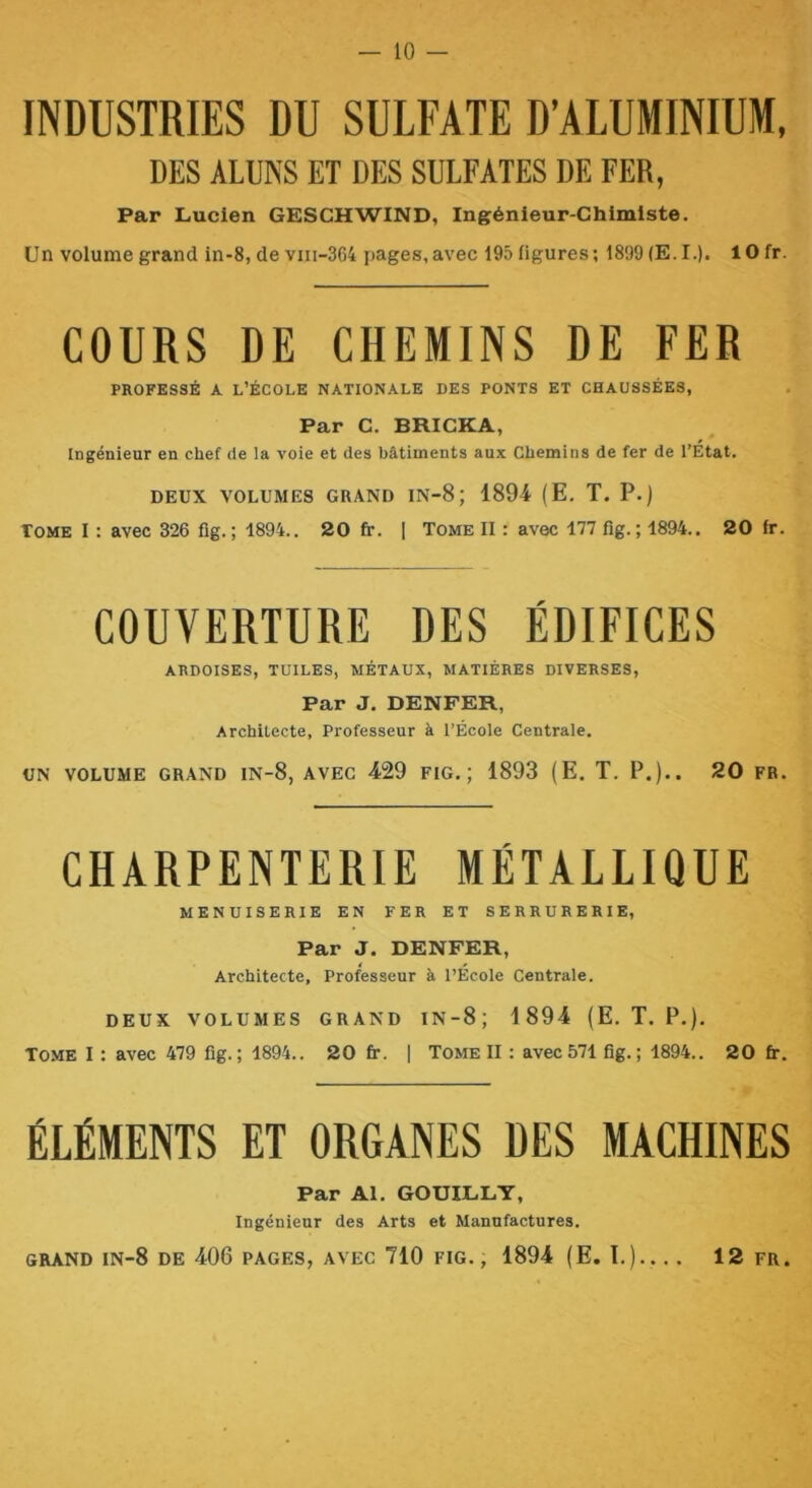 INDUSTRIES DU SULFATE D’ALUMINIUM. DES ALDKS ET DES SULFATES DE FER, Par Lucien GESCHWIND, Ingénieur-Chimiste. Un volume grand in-8, de viii-364 pages,avec 195 figures; 1899 (E.I.). lOfr. COURS DE CHEMINS DE FER PROFESSÉ A, L’ÉCOLE NATIONALE DES PONTS ET CHAUSSÉES, Par C. BRICKA, Ingénieur en chef de la voie et des bâtiments aux Chemins de fer de l’Etat. DEUX VOLUMES GRAND IN-8 ; 1894 (E, T. P.) Tome I : avec 326 fig. ; 1894.. 20 fr. | Tome II : avec 177 fig. ; 1894.. 20 fr. COUVERTURE DES ÉDIFICES ARDOISES, TUILES, MÉTAUX, MATIÈRES DIVERSES, Par J. DENFER, Architecte, Professeur à l’École Centrale. UN VOLUME GRAND IN-8, AVEC 429 FIG.; 1893 (E. T. P.).. 20 FR. CHARPENTERIE METALLIQUE MENUISERIE EN FER ET SERRURERIE, Par J. DENFER, Architecte, Professeur à l’École Centrale. DEUX VOLUMES GRAND IN-8; 1894 (E. T. P.). Tome I : avec 479 fig.; 1894.. 20 fi:. | Tome II : avec571 fig.; 1894.. 20 fr. ÉLÉMENTS ET ORGANES DES MACHINES Par Al. GOUILLY, Ingénieur des Arts et Manufactures. GRAND lN-8 DE 406 PAGES, AVEC 710 FIG., 1894 (E. I.).. . . 12 FR.