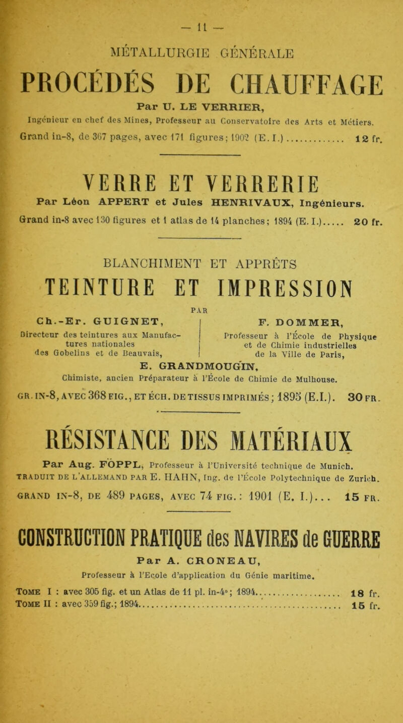 - U MÉTALLURGIE GÉNÉRALE PROCÉDÉS DE CHAUFFAGE Par U. LE VERRIER, Ingénieur en chef des Mines, Professeur au Conservatoire des Arts et Métiers. Grand iu-8, de 3ü7 pages, avec 171 figures; 190‘2 (E. I.) 12 fr. VERRE ET VERRERIE Par Léon APPERT et Jules HENRIVAUX, Ingénieurs. Grand in>8 avec 130 ligures et 1 atlas de 14 planches; 1894 (E. I.) 20 fr. BLANCHIMENT ET APPRÊTS TEINTURE ET IMPRESSION PAR Ch.-Er. GUIGNET, Directeur des teintures aux Manufac- tures nationales des Gobelins et de Beauvais, F. DOMMER, Professeur à l’Ecole de Physique et de Chimie industrielles de la Ville de Paris, E. GRANDMOUGIN, Chimiste, ancien Préparateur à l’École de Chimie de Mulhouse. GR. IN-8, AVEC 368 EIG., ET ECU. DE TISSUS IMPRIMÉS ; 1895 (E.I.). 30 FR. RÉSISTANCE DES MATÉRIAUX Par Aug. FÔPPL, Professeur à l’Université technique de Munich. TRADUIT DE l’allemand PAR E. HAIIN, Ing. de l’École Polytechnique de Zurich. GRAND IN-8, de 489 PAGES, AVEC 74 FIG.: 1901 (E. L)... 15 FR. CONSTRUCTION PRATIQÜE des NAVIRES de GÜERRE Par A. CRONEAU, Professeur à l’Ecole d’application du Génie maritime. Tome I : avec 305 fîg. et un Atlas de 11 pl. ^-4»; 1894 18 fr.