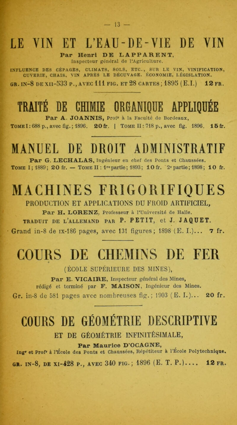 Par Henri DE LAPPARENT, Inspecteur général de l’Agriculture. INFLUENCE DES CÉPAGES, CLIMATS, SOLS, ETC., SUR LE VIN, VINIFICATION, CUVERIE, CHAIS, VIN APRÈS LE DÉCUVAGE. ÉCONOMIE, LÉGISLATION. gr.in-8 dexii-533 p., avec 111 fig. et 28 cartes; 1895 (E.I.) 12fr. TRAITÉ DE CHIMIE ORGANIQUE APPLIQUÉE Par A. JOANNIS, Prof' à la Faculté de Bordeaux, TOME 1:688 p., avec fig. ; 1896. 20 fr. | Tome H : 718 p,, avec fig. 1896. 15fr. MANUEL DE DROIT ADMINISTRATIF Par G. LECHALAS, ingénieur en chef des Ponts et Chaussées. Tome I; 1889; 20 fr. — Tome II ; Impartie; 1893; lOfr. 2» partie ; 1898 ; 10 fr. MACHINES FRIGORIFIQUES PRODUCTION ET APPLICATIONS DU FROID ARTIFICIEL, Par H. LORENZ, Professeur à l’Université de Halle. TRADUIT DE l’allemand PAR P. PETIT, et J. J A QUE T. • Grand in-8 de ix-186 pages, avec 131 figures; 1898 (E. I.)... 7 fr. COURS DE CHEMINS DE FER ■ (ÉCOLE SUPÉRIEURE DES MINES), Par E. VICAIRE, Inspecteur général des Mines, rédigé et terminé par F. MAISON, Ingénieur des Mines. Gr. in-8 de 581 pages avec nombreuses fig.; 1903 (E. I.)... 20 fr. COURS DE GÉOMÉTRIE DESCRIPTIVE ET DE GÉOMÉTRIE INFINITÉSIMALE, Par Maurice D’OCAGNE, Ing' et Profr à l’École des Ponts et Chaussées, Répétiteur à l’École Polytechnique. GR. in-8, de xi-428 p,, avec 340 fig. ; 1896 (E. T. P.).... 12 fr.