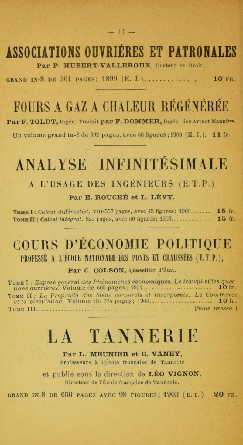 ASSOCIATIONS OUVRIÈRES ET PATRONALES Par P. HUBERT-VALLEROUX, Docteur en Droit. GRAND IN-8 de 361 PAGES; 1890 (K. I.l 10 FR. FOUUS A G AZ A CIIALEUIl RÉGÉNÉRÉE Par F. TOLDT, Ingén. Traduit par F. DOMMER, Ingén. des Arts et Manuf''**. Un volume grand in-8 de 392 j)ages, avec C8 figures ; 1900 (E. I. ). 11 fr. ANALYSE INFINITÉSIMALE A L’USAGE DES INGÉNIEUKS (E.T.U.) Par E. ROUCHÉ et L. LÉVY, Tome l: Calcul dlljérentiel. viii-557 pages, avec 45 figures; 1900 15 fr. TomeII : Calcul intégral. 829 pages, avec 50 figures; 1903 15 fr. COURS D’ÉCONOMIE POLITIQUE PROFESSÉ A l’ÉCOlE NATIOSAIE DES POHS ET CIIADSSÉES (E.T.P.), Par C. COLSON, Conseiller d’État. Tome I : Exposé général des Phénomènes économiques. Le trava^il et les ques- tions ouvrières. Volume de 600 pages; 1901 10 fr. Tome II ; La Propriété des biens corporels et incorporels. Le Commerce et la circulation. Volume de 774 pages; 1903 10 fr. Tome III (Sous j^resse.) LA ÏANNEHTE Par L. MEUNIER et C. VANEY, Professeurs à l'Ecole française de Tannerie et publié SOÜ3 la direction de LÉO VIGNON, Directeur de l’École française de Tannerie. GRAND IN-8 de 650 PAGES AVEC 98 FIGURES; 1903 (E. 1.) 20 FR.