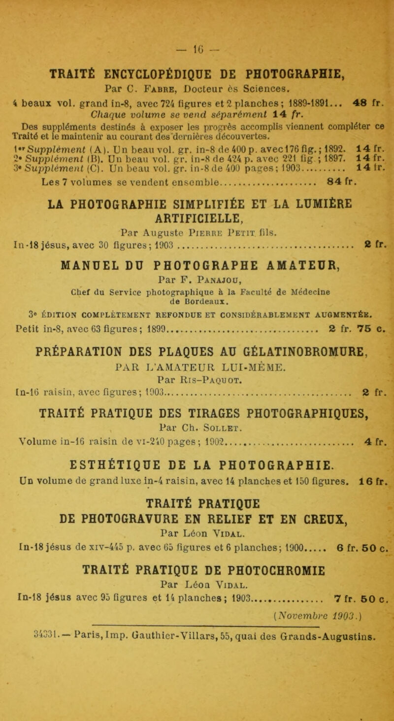 — IG TRAITÉ ENCYCLOPÉDIQUE DE PHOTOGRAPHIE, Par C. Fabre, Docteur ès Sciences. 4 beaux vol. grand in-8, avec724 ligures et2planches; 1889-1891... 48 fr. Chaque volume se vend séparément 14 fr. Des suppléments destinés à exposer les progi'ès accomplis viennent compléter ce Traité et le maintenu’ au courant des'dernières découvertes. {Supplément (A). Un beau vol. gr. in-8 de 400 p. avecl76 fig. ; 1892. 14 fr. 2» Supplément (B). Un beau vol. gr. in-8 de 424 p. avec 221 lig. ; 1897. 14 fr. 2* Supplément (C). Un beau vol. gr. in-8 de 400 pages; 1903 14 1r. Les 7 volumes se vendent ensemble 84 fr. LA PHOTOGRAPHIE SIMPLIFIÉE ET LA LUMIÈRE ARTIFICIELLE, Par Auguste Pierre Petit, (ils. In-18 jésus, avec 30 figures; 1903 2 fr. MANUEL DU PHOTOGRAPHE AMATEUR, Par F. Panajoü, Chef du Service photographique à la Faculté de Médecine de Bordeaux. 3» ÉDITION COMPLÈTEMENT REFONDUE ET CONSIDÉRABLEMENT AUGMENTÉE. Petit in-8, avec 63 figures ; 1899 2 fr. 76 c. PRÉPARATION DES PLAQUES AU GÉLATINOBROMURE, PAR L’AMATEUR LUI-MÉME. Par Ris-Paquot. fn-16 raisin, avec figures; 1903 2 fr. TRAITÉ PRATIQUE DES TIRAGES PHOTOGRAPHIQUES, Par Ch. SoLLET. Volume in-16 raisin de vi-240 pages; 1902 4 fr. ESTHÉTIQUE DE LA PHOTOGRAPHIE. Un volume de grand luxe in-4 raisin, avec 14 planches et 150 figures. 16 fr. TRAITÉ PRATIQUE DE PHOTOGRAVURE EN RELIEF ET EN CREUX, Par Léon Vidal. In-18 Jésus de xiv-445 p. avec 65 figures et 6 planches; 1900 6 fr. 60 c. TRAITÉ PRATIQUE DE PHOTOCHROMIE Par Léon Vidal. In-18 jésus avec 95 figures et 14 planches ; 1903 7 fr. 60 c. {Novembre 1903.) 34331.— Paris, lmp. Gauthier-Villars, 55, quai des Grands-Augustins.