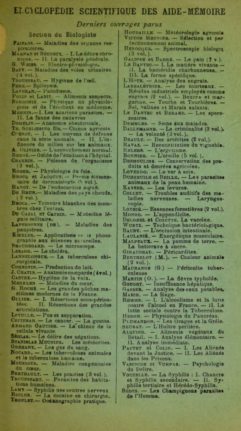 Derniers ouvrages parus Seclion du Biologiste Faisans. — Maladies des organes res- pira'vOires. M aunan et SsKtmjx. - I. Le délire chro- nique. — 11. La paralysie générale. G. Wkiss. — Klectro-phvsioliigie. Bazt.— Maladies des voies urinaires ( 4 vol. ). Trodssbao. — Hygiène de l'oeil. Fbrb.— Epilepsie. Lathran.— l'aludisme. PouN et Labit. — Aliments suspects. Bkrgonib. — Physique du physiolo- giste et de réiiidiant en médecine. MsaNiN.—I. Les acariens parasites. — II. La faune des cadavres Dkmelin.— Anatomie ohsiétricale. Th. ScHi.ŒSiNû fils.— Chimie agricole CrBNOT. — I. Les moyens de défense dans la série animale. — II. L'in- fluence du milieu sur les animaux. A. Olivieb. — L'accoiichemeni normal. Burgé.— Guide de l'étudiauia l’hépital. Cbarbin. — Poisons de l'organisme (3 vol.). Roger. — Physiologie du foie. BRocq et Jacqükt. — Prf>ci8 élémen- taire de dermatolofri». vol ). Hanot. — De rendocardiio aigiié. De Brum.— Maladies des nays chauds. ( 2 vol. ). Broca.— Tumeurs blanches des mem- bres chez l'entant. Dü Cazal et Catrin. — Madecine lé- gale militaire. Lapkrsonnb (db). — Maladies des paupières. Kœhler. — Applications nr is photo- graphie aux sciences nsiurelles. Bbadregard. — Le microscope. Lbsagb. — Le choléra. Lannelonodb.— La tuberculose ohi- .rurgicale. CoRNKviN.— Production du lait. J. Chatin.— Anatomiecomparée(4vol. ) Castex.— Hygiène de la voix. Mbrklen — Maladies du cœur. G. Roché. — Les grandes pêches ma- ritimes modernes de la France. Oli.ier. — I. Résections sous-périos- tées. II. Résections des grandes articulations. Lktui.i.e. — Pus et suppuration. Critzman.— Le cancer. — La goutte. Armand Oadtibr. — La*'chimie de la cellule vivante. SÉOI.A8. — Le délire des négations. St^islas Meunier. Les météorites. Gréhant.— Les gaz du sang. Nocard. — Les tuberculoses animales et la tuberculose huitjame. Moussons. — Maladies congénitales du cœur. Bkrthault. — Les prairies ( 3 vol. ). Trouessart. — Parasites des habita- tions humaines. Lamt.— Syphilis des centres nerveux Rkclus. — La cocaïne on chirurgie. Thoülbt.— Océanographie pratique. Houdaille. — Météorologie agricole Victor Meunier. — Sélection et per tectionnement animal. Henocqük. — Spectroscopie biologiq (3 vol.). Oai.ippe et Barre. — Le pain (5 v.). Le Dantbc.— I. La matière vivante.— il. La bactéridie charbonneuse. — 1II-. La forme spécifique. L'Hotb. —• Analyse des engrais. Larbalbtrier. — Les tourteaux. — Résidus industriels employés comme engrais (2 vol.). — Beurre et mar- garine. — Tourbe et Tourbières. — Sel, Salines et Marais salants. Lh Dantbc et Bbrard. — Les sporo- zoaires. Demmlbr. — Soins aux malades. Dallemagnb. — La criminalité (3 vol.). — La volonté (3 vol.). Brault. — Des artérites (2 vol.). Ravaz. — Reconstitution on vignoble. Khlbrs. — L'ergri.isme. Bonnier. — L'oreille (5 vol. ). Dbsmoulins. — Conservation des pro- duits et denrées agricoles. Loverdo. — Le ver à soie. Dubrbuilb et Bbillb. — Les parasites animaux de la peau humaine. Kavser. — Les levures. Collet. — Troubles auditifs des ma- ladies nerveuses. — Laryngos- copie. Loubib.— Essences forestières (2 vol.). Monod. — L'appendicite. Dbi.obbl et Cozettb. La vaccine. Würtz. — Technique bactériologique. Baüby. — L’occlusion intestinale. I.AULANiB. — Energétique musculaire. Malpbaux. — La pomme de terre. — La betterave à sucre. Giraudeau. — Péricardites. Berthelot (M.). — Chaleur animale (2 vol. ). Maurange (O.) — Péritonite tuber- culeuse Martin (0.1. — La fièvre typhoïde. Gouget. — Insuffisance hépatique. Gasser. — Analyse des eaux potables, Marie. — La Rage. Romme. — I. L’alcoolisme et la lutte contre l'alcool en France. — il. La lutte sociale contre la Tuberculose. Hkdon. — Physiologie du Pancréas. Pi.UMANDON. — Les Orages et la Grêle. Seubat. — L'Huître perlière. Alqcikr. — Aliments végétaux du Bétail. — I. Analyse élémentaire. — 11. Analyse immédiate. Pactbt et Colin. — I. Les Aliénés devant la Justice. — II. Les Aliénés dans les Pri.sons. Vaschidb et Vurpas. — Psychologie du Déliré. VouzELLE. — La Syphilis : I. Chancre et Syphilis secondaire. — II. Sy- philis tertiaire et Hérédo-Syphilis. Bodin. — Les Champignons parasites de l'Homme.