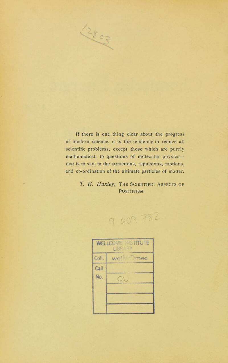 If there is one thing clear about the progress of modern Science, it is the tendency to reduce all scientific problems, except those which are purely mathematical, to questions of molecular physics— that is to say, to the attractions, repulsions, motions, and co-ordination of the ultimate particles of matter. T. H. Huxley, The Scientific Aspects of POSITIVISM. WELLCOs'/' GriTüTE ÜB-' Coli. wf' C«ll No. 0\J