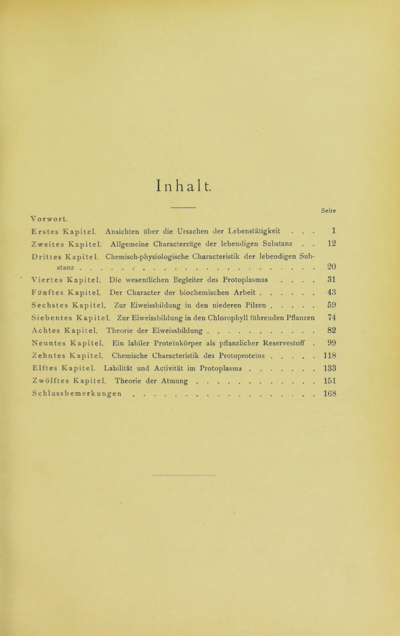 Inhalt. Seite Vorwort. Erstes Kapitel. Ansichten über die Ursachen der Lebenstätigkeit ... 1 Zweites Kapitel. Allgemeine Characterzüge der lebendigen Substanz . . 12 Drittes Kapitel. Chemisch-physiologische Characteristik der lebendigen Sub- stanz ■ 20 Viertes Kapitel. Die wesentlichen Begleiter des Protoplasmas .... 31 Fünftes Kapitel. Der Character der biochemischen Arbeit 43 Sechstes Kapitel. Zur Eiweissbildung in den niederen Pilzen 59 Siebentes Kapitel. Zur Eiweissbildung in den Chlorophyll führenden Pflanzen 74 Achtes Kapitel. Theorie der Eiweissbildung 82 Neuntes Kapitel. Ein labiler Prote'inkörper als pflanzlicher Reservestoff . 99 Zehntes Kapitel. Chemische Characteristik des Protoproteins 118 Elftes Kapitel. Labilität und Activität im Protoplasma 133 Zwölftes Kapitel. Theorie der Atmung 151 Schlussbemerkungen 168