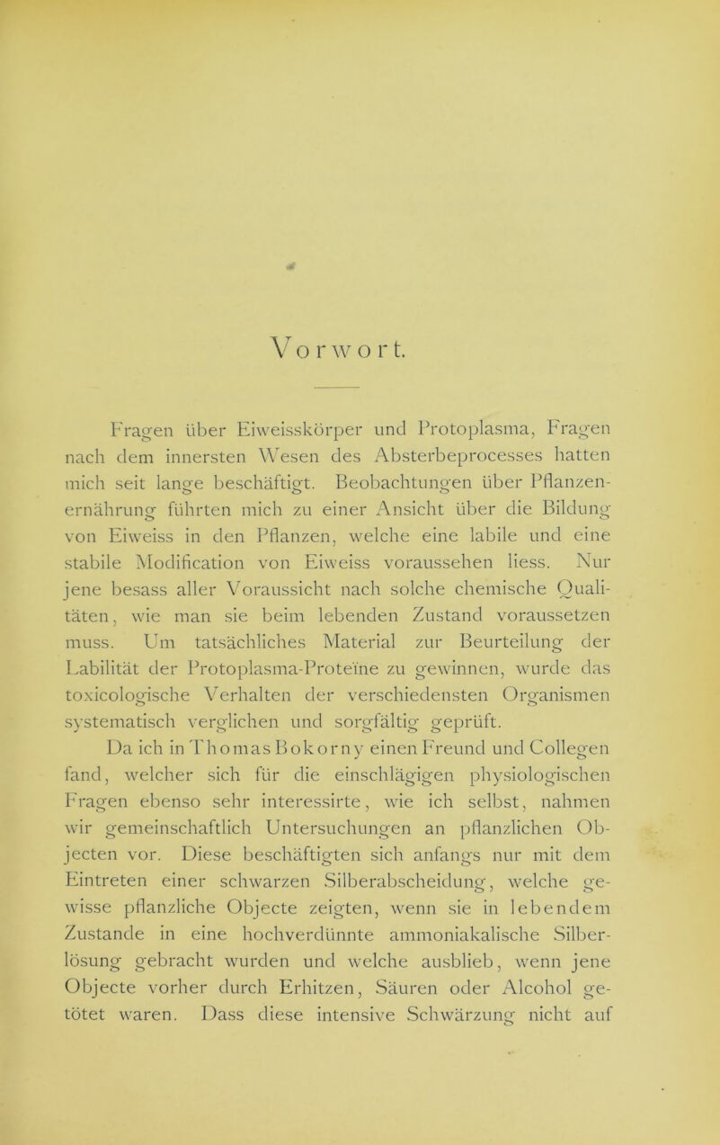 V o r w o r t. Fragen über Eiweisskörper und Protoplasma, F'ragen nach dem innersten Wesen des Absterbeprocesses hatten mich seit lano-e l^eschäftiet. Beobachtungen über Pflanzen- ernährung führten mich zu einer Ansicht über die Bildung von Eiweiss in den Pflanzen, welche eine labile und eine stabile Modification von Eiweiss voraussehen liess. Nur jene besass aller Voraussicht nach solche chemische Quali- täten , wie man sie beim lebenden Zustand voraussetzen muss. Um tatsächliches Material zur Beurteilung der Eabilität der Protoplasma-Proteine zu gewinnen, wurde das toxicologische Verhalten der verschiedensten Organismen systematisch verglichen und sorgfältig geprüft. Da ich in Thomas Bokorny einen Ereund und Collegen fand, welcher sich für die einschlägigen physiologischen Fragen ebenso sehr interessirte, wie ich selbst, nahmen wir gemeinschaftlich Untersuchungen an pflanzlichen Ob- jecten vor. Diese beschäftigten sich anfangs nur mit dem Eintreten einer schwarzen Silberabscheidung, welche ge- wisse pflanzliche Objecte zeigten, wenn sie in lebendem Zustande in eine hochverdünnte ammoniakalische Silber- lösung gebracht wurden und welche airsblieb, wenn jene Objecte vorher durch Erhitzen, Säuren oder Alcohol ge- tötet waren. Dass diese intensive Schwärzung nicht auf