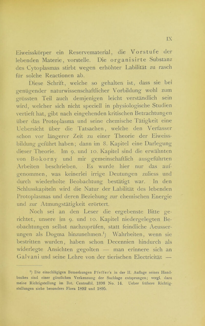 Eiweisskörper ein Reservematerial, die Vorstufe der lebenden Materie, vorstelle. Die organisirte Substanz des Cytoplasmas stirbt wegen erhöhter Labilität zu rasch für solche Reactionen ab. Diese Schrift, weiche so gehalten ist, dass sie bei o-enü<jender naturwissenschaltlicher Vorbildung wohl zum grössten Teil auch demjenigen leicht verständlich sein wird, welcher sich nicht speciell in physiologische Studien vertieft hat, gibt nach eingehenden kritischen Betrachtungen über das Protoplasma und seine chemische 1 ätigkeit eine Uebersicht über die Tatsachen, welche den Verfasser schon vor längerer Zeit zu einer Theorie der Eiweiss- bildung geführt haben; dann im 8. Kapitel eine Darlegung dieser Theorie. Im 9. und 10. Kapitel sind die erwähnten von Bokorny und mir gemeinschaftlich ausgeführten Arbeiten beschrieben. Es wurde hier nur das auf- genommen, was keinerlei irrige Deutungen zuliess und durch wiederholte Beobachtung bestätigt war. In den Schlusskaoiteln wird die Natur der Labilität des lebenden X Protoplasmas und deren Beziehung zur chemischen Energie und zur Atmungstätigkeit erörtert. Noch sei an den Leser die ergebenste Bitte ge- richtet, unsere im 9. und 10. Kapitel niedergelegten Be- obachtungen selbst nachzuprüfen, statt feindliche Aeusser- ungen als Dogma hinzunehmen.Wahrheiten, wenn sie bestritten wurden, haben schon Decennien hindurch als widerlegte Ansichten gegolten — man erinnere sich an Galvani und seine Lehre von der tierischen Electricität — 9 Die einschlägigen Bemerkungen Pfeffer’s in der II. Auflage seines Hand- buches sind einer gänzlichen Verkennung der Sachlage entsprungen; vergl. dazu meine Richtigstellung im Bot. Centralbl. 1898 No. 14. Ueber frühere Richtig- stellungen siehe besonders Flora 1892 und 1895.