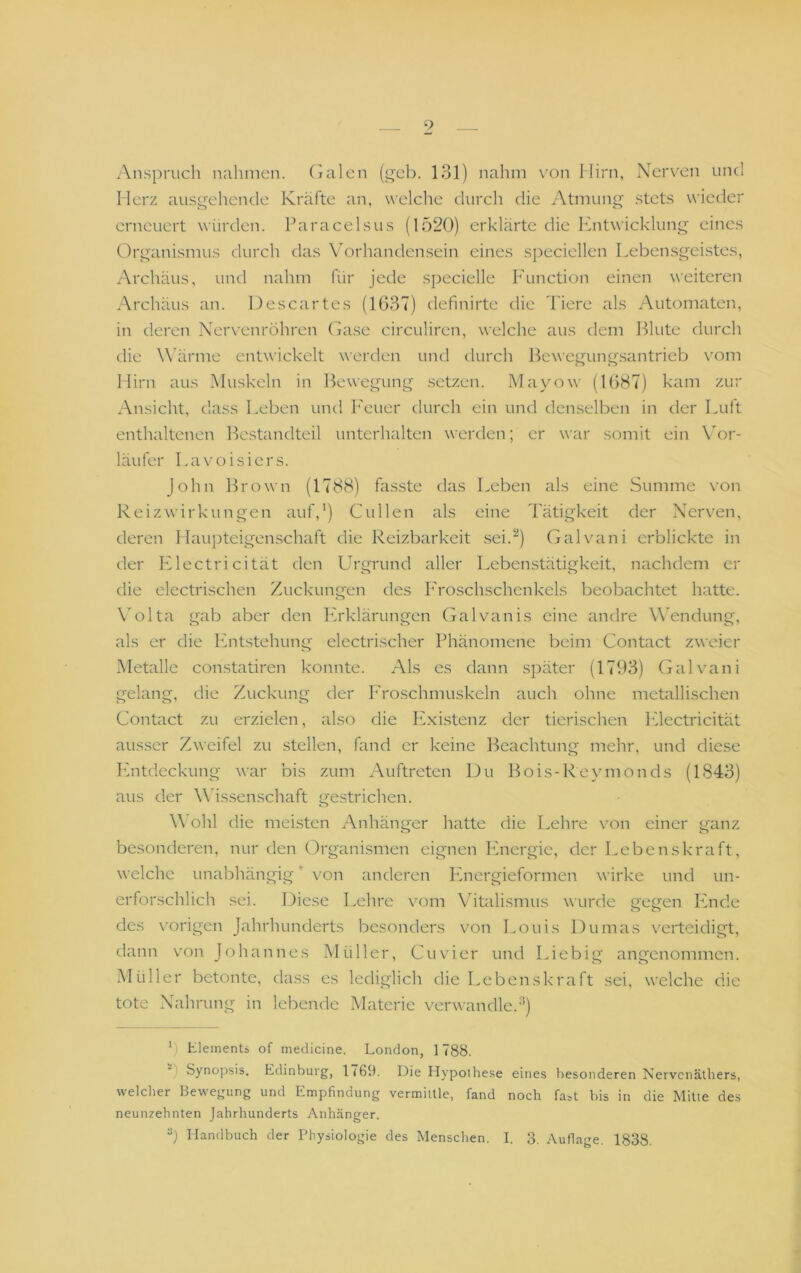 Anspruch nahmen, (jalcn (i^cb. 131) nahm von Hirn, Nerven und Herz ausgehende Kräfte an, welche durch die Atmung stets wieder erneuert würden. Paracelsus (1520) erklärte die Entwicklung eines Organismus durch das Vorhandensein eines speciellen Leben.sgeistes, Archäus, untl nahm für jede specielle h'unction einen weiteren Archäus an. Descartes (1637) definirte die l'iere als Automaten, in deren Nervenröhren (Eise circuliren, welche aus dem Blute durch die Wärme entwickelt werden und durch Bewegung.santrieb vom Hirn aus Muskeln in Bewegung setzen. Mayow (1687) kam zur Ansicht, dass Leben und Feuer durch ein und denselben in der Luit enthaltenen Bestandteil unterhalten werden; er war somit ein Vor- läufer Lavoisiers. John Brown (1788) fa.sste das Leben als eine Summe von Reizwirkungen auf,’) Güllen als eine Tätigkeit der Nerven, deren Haupteigenschaft die Reizbarkeit sei.’') Gal van i erblickte in der Llectricität den Urgrund aller Lebenstätigkeit, nachdem er die electrischen Zuckungen des Lroschschenkels beobachtet hatte. \olta gab aber den Erklärungen (jalvanis eine andre Wendung, als er die hhitstehung electrischer Phänomene beim Contact zweier Metalle constatiren konnte. Als es dann später (1793) (Lilvani gelang, die Zuckung der P'roschmuskeln auch ohne metalli.schen Contact zu erzielen, also die Pixistenz der tierischen Idectricität ausser Zweifel zu stellen, fand er keine I^eachtung mehr, und diese Ivntdeckung war bis zum Auftreten Du Bois-Reymonds (1843) aus der Wis.senschaft ge.strichen. \\ ohl die meisten Anhänger hatte die Lehre von einer ganz o o besonderen, nur den Organismen eignen hhiergie, der Lebenskraft, welche unabhängig ’ von anderen Ivnergieformen wirke und un- erforschlich sei. Diese Lehre vom Vitalismus wurde gegen Pinde des vorigen Jahrhunderts besonders vmn Louis Dumas verteidigt, dann von Johannes Müller, Cu vier und Liebig angenommen. Müller betonte, dass es lediglich die Lebenskraft sei, welche die tote Nahrung in lebende Materie verwandle.’’) b Elements of medicine, London, 1788. Synopsis. Edinburg, 1<69. Die Ilypolliese eines besonderen Nervenäthers, welcher Bewegung und Empfindung vermiille, fand noch fast bis in die Mitte des neunzehnten Jahrhunderts Anhänger. b Handbuch der Physiologie des Menschen. I. 3. Auflage. 1838.