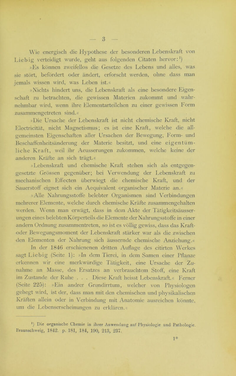 Wie energisch die II)’pothese der besonderen Lebenskraft \'on Liebig verteidigt wurde, geht aus folgenden Citaten hervor:') »Ks können zweifellos die (besetze des Lebens und alles, was sie stört, befördert oder ändert, erforscht werden, ohne dass man jemals wissen wird, was Leben ist.« »Nichts hindert uns, die Lebenskraft als eine besondere Eigen- schaft zu betrachten, die gewissen Materien zukommt und wahr- nehmbar wird, wenn ihre Elementarteilchen zu einer gewissen Eorm zusammengetreten sind.« »Die Ur.sache der Lebenskraft i.st nicht chemische Kraft, nicht Electricität, nicht Magnetismus; es ist eine Kraft, welche die all- gemeinsten Eigenschaften aller Ursachen der Bewegung, Form- und Beschaffenheitsänderung der Materie besitzt, und eine eigentüm- liche Kraft, weil ihr Aeusserungen zukommen, welche keine der anderen Kräfte an sich trägt.« »Lebenskraft und chemische Kraft stehen sich als entgegen- gesetzte Grössen gegenüber; bei Verwendung der Lebenskraft zu mechanischen Effecten überwiegt die chemische Kraft, und der Sauerstoff eignet sich ein Aequivalent organischer Materie an.« »Alle Nahrungsstoffe belebter Organismen sind Verbindungen mehrerer lüemente, welche durch chemische Kräfte zusammengehalten werden. Wenn man erwägt, dass in dem Akte der Tätigkeitsäusser- ungen eines belebten Körperteils die Elemente der Nahrungsstoffe in einer andern Ordnung zusammentreten, so ist es völlig gewiss, dass das Kraft- oder Bewegungsmoment der Lebenskraft stärker war als die zwischen den Elementen der Nahrung sich äussernde chemische Anziehunii.« In der 1846 erschienenen dritten Auflage des citirten Werkes sagt Liebig (Seite 1): »In dem Tierei, in dem Samen einer Pflanze erkennen wir eine merkwürdige 'Pätigkeit, eine Ursache der Zu- nahme an Masse, des PTsatzes an verbrauchtem Stoff, eine Kraft im Zustande der Ruhe . . . Diese Kraft heisst Lebenskraft.« Ferner (Seite 225): »Ein andrer Grundirrtum, welcher von Physiologen gehegt wird, i.st der, dass man mit den chemischen und physikalischen Kräften allein oder in Verbindung mit Anatomie ausreichen könnte, um die Lebenserscheinungen zu erklären.« o Die organische Chemie in ihrer Anwendung auf Physiologie und Pathologie.