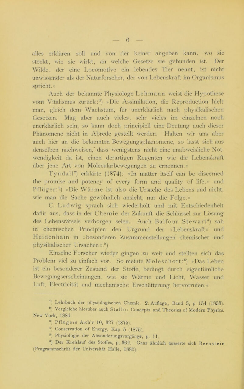 (3 alles erklären soll uml von der keiner angeben kann, wo sie steckt, wie sie wirkt, an welche (besetze sie gebunden ist. Der Wilde, der eine Locomotive ein lebendes Tier nennt, ist nicht unwissender als der Naturforscher, der von Lebenskraft im Organismus spricht.« Auch der bekannte Physiologe Lehmann weist die flypothese vom Vitalismus zurückV) »Die Assimilation, die Reproduction hielt man, gleich dem Wachstum, für unerklärlich nach ph}’sikalischcn (iesetzen. Mag aber auch vieles, sehr vieles im einzelnen noch unerklärlich sein, so kann doch jwincipiell eine Deutung auch dieser Phänomene nicht in Abrede gestellt werden. Halten wir uns aber auch hier an die bekannten Bewegungsphänomene, so lässt sich aus denselben nachweisen,* dass wenigstens nicht eine unabweisliche Not- wendigkeit da ist, einen derartigen Regenten wie die Lebenskraft über jene Art von Molecularbewegungen zu ernennen.« TyndalD) erklärte (1874): »In matter itself can be discerned the promise and potency of every form and quality of life,« und Pflüger:^) »Die Wärme ist also die Ursache des Lebens und nicht, wie man die Sache gewöhnlich ansieht, nur die P'olge.« C. Ludwig sprach sich wiederholt und mit Phitschiedenheit dafür aus, dass in der Chemie der Zukunft die Schlüssel zur Lösung des Lebensrätsels verborgen .seien. Auch Balfour Stewarf^) sah in chemischen Principien den Urgrund der »Lebenskraft« und Heidenhain in »besonderen Zusammenstellungen chemischer und phy.sikalischer Ursachen «.^) P^inzelne PArscher wieder gingen zu weit und stellten sich das Problem viel zu einfach vor. So meinte Moleschott:®) »Das Leben ist ein besonderer Zustand der Stoffe, bedingt durch eigentümliche Bewegungserscheinungen, wie sie Wärme und Licht, Wasser und Luft, P^lectricität und mechanische Pürschütterung hervorrufen.« o ') Lehrbuch der physiologischen Chemie, 2. Auflage, Band 3, p 154 (1853). b Vergleiche hierüber auch Stallo: Concepts and Theories of Modern Physics. New York, 1884. Pflügers Archw 10, 327 (1875). h Conservation of Energy, Kap. 5 (1875). ®) Physiologie der Absonderungsvorgänge, p. 11. ®) Der Kreislauf des Stoffes, p. 362. Ganz ähnlich äusserte sich Bernstein (Programmschrift der Universität Halle, 1880).