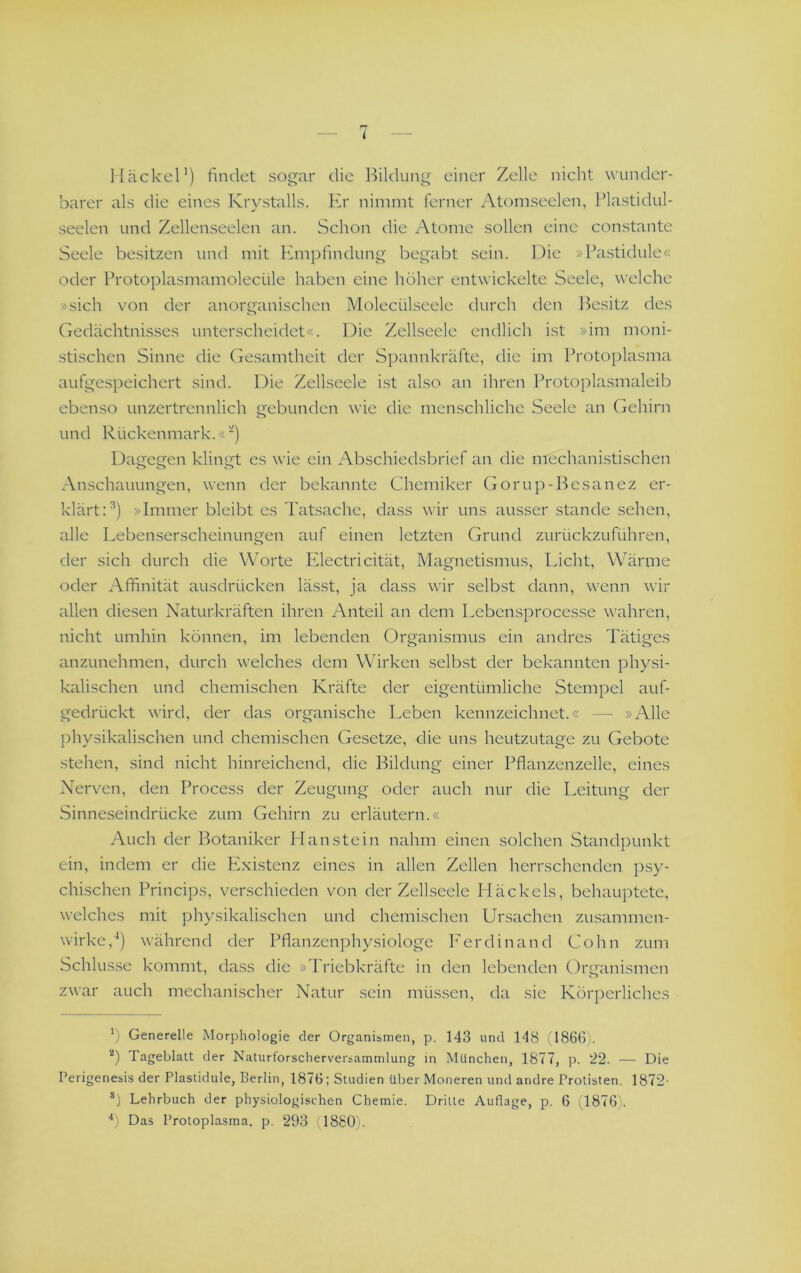 Hackel') findet sogar die l^ildung einer Zelle nicht wunder- barer als die eines Krystalls. Er nimmt ferner Atomseelen, Plastidul- seelen und Zellenseelen an. Schon die Atome sollen eine constante Seele besitzen und mit Empfindung begabt sein. Die »Pastidule« oder Protoplasmamolecüle haben eine höher entwickelte Seele, welche »sich von der anorganischen Molecülseele durch den l^esitz des Gedächtnisses unterscheidet«. Die Zellseele endlich ist »im moni- stischen Sinne die Gesamtheit der Spannkräfte, die im Protoplasma aufgespeichert sind. Die Zellseele ist also an ihren Protoplasmaleib ebenso unzertrennlich gebunden wie die menschliche Seele an Gehirn und Rückenmark.«) Dagegen klingt es wie ein Abschiedsbrief an die mechani.stischen Anschauungen, wenn der bekannte Chemiker Gorup-Besanez er- klärt D) »Immer bleibt es Tatsache, dass wir uns ausser stände sehen, alle Lebenserscheinungen auf einen letzten Grund zurückzuführen, der sich durch die Worte Edectricität, Magnetismus, Licht, Wärme oder Affinität ausdrücken lässt, ja dass wir selbst dann, wenn wir allen diesen Naturkräften ihren Anteil an dem Lebensprocesse wahren, nicht umhin können, im lebenden Organismus ein andres Tätiges anzunehmen, durch welches dem Wirken selbst der bekannten physi- kalischen und chemischen Kräfte der eigentümliche Stempel auf- gedrückt wird, der das organische Leben kennzeichnet.« — »Alle physikalischen und chemischen Gesetze, die uns heutzutage zu Gebote stehen, sind nicht hinreichend, die Bildung einer Pflanzenzelle, eines Nerven, den Process der Zeugung oder auch nur die Leitung der Sinneseindrücke zum Gehirn zu erläutern.« Auch der Botaniker Han stein nahm einen solchen Standpunkt ein, indem er die Exdstenz eines in allen Zellen herrschenden })sy- chischen Princips, verschieden von der Zellseele Pläckels, behauptete, welches mit physikalischen und chemischen Lfrsachcn zusammen- wirke,'') während der Pflanzenphysiologe P'erdinand Cohn zum Schlüsse kommt, dass die »Triebkräfte in den lebenden Organismen zwar auch mechanischer Natur sein müssen, da sie Körperliches *) Generelle Morphologie der Organismen, p. 143 und 148 1I866). Tageblatt der Naturforscherversammlung in München, 1877, p. 22. — Die Perigenesis der Plastidule, Berlin, 1876; Studien über Moneren und andre Protisten. 1872' *) Lehrbuch der physiologischen Chemie. Dritte Auflage, p. 6 (1876). h Das Protoplasma, p. 293 (1880).