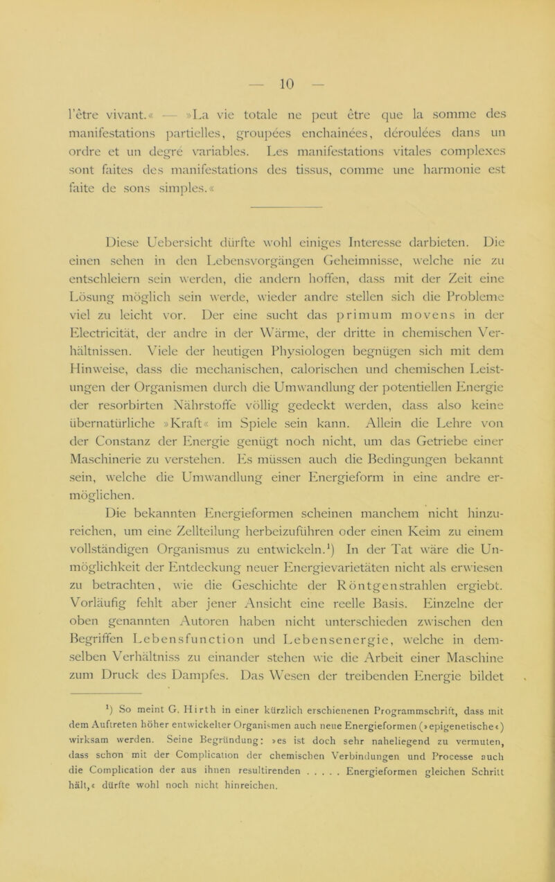 l’etre vivant.« — »La vie totale ne peut etre que la .somnie des manifestations ])artielles, qroiipees enchainees, dcroulees dans un ordre et un deqre variables. Les manifestations vitales complexes sollt faites des manifestations des tissus, comme une harmonie est faite de .sons simples.« Diese Uebersicht dürfte ivohl eini^qes Interesse darbieten. Die einen sehen in den Lebensvorgän^en (ieheimnisse, welche nie zu entschleiern sein werden, die andern hoffen, da.ss mit der Zeit eine Lösung möglich sein werde, wieder andre .stellen sich die Probleme viel zu leicht vor. Der eine sucht das primum movens in der Electricität, der andre in der W’ärme, der dritte in chemischen Ver- hältnissen. Viele der heutigen Physiologen begnügen sich mit dem Hinweise, dass die mechanischen, calorischen und chemischen Leist- ungen der Organismen durch die Umwandlung der potentiellen Energie der resorbirten Nährstoffe völlig gedeckt werden, dass also keine übernatürliche »Kraft« im Spiele sein kann. Allein die Lehre von der Con.stanz der Pmergie genügt noch nicht, um das Getriebe einer Maschinerie zu verstehen. Es müssen auch die Bedingungen bekannt sein, welche die Umwandlung einer Phiergieform in eine andre er- möglichen. Die bekannten Phiergieformen scheinen manchem nicht hinzu- reichen, um eine Zellteilung herbeizuführen oder einen Keim zu einem vollständigen Organismus zu entwickeln.*) In der Tat wäre die Un- möglichkeit der Entdeckung neuer Energievarietäten nicht als erwiesen zu betrachten, wie die Geschichte der Röntgenstrahlen ergiebt. Vorläufig fehlt aber jener Ansicht eine reelle Basis. Pänzelne der oben genannten Autoren haben nicht unterschieden zwischen den Begriffen Lebensfunction und Lebensenergie, welche in dem- .selben Verhältni.ss zu einander stehen wie die Arbeit einer Maschine zum Druck des Dampfes. Das Wesen der treibenden Pmergie bildet So meint G. Hirth in einer kürzlich erschienenen Programmschrift, dass mit dem Auftreten höher entwickelter Organismen auch neue Energieformen (»epigenetischec) wirksam werden. Seine Begründung: »es ist doch sehr naheliegend zu vermuten, dass schon mit der Complication der chemischen Verbindungen und Processe auch die Complication der aus ihnen resultirenden Energieformen gleichen Schritt hält,« dürfte wohl noch nicht hinreichen.