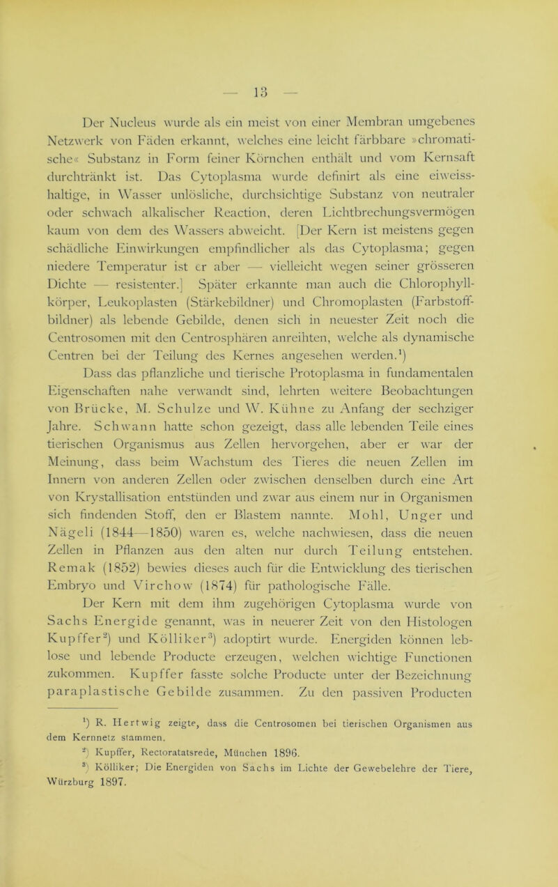 Der Nucleus wurde als ein meist von einer Membran umgebenes Netzwerk von Fäden erkannt, welches eine leicht färbbare »chromati- sche« Substanz in Form feiner Körnchen enthält und vom Kernsaft durchtränkt ist. Das Cytoplasma wurde definirt als eine eiweiss- haltige, in Wasser unlösliche, durchsichtige Substanz von neutraler oder schwach alkalischer Reaction, deren Lichtbrechungsvermögen kaum von dem des Wassers ab weicht. [Der Kern ist meistens gegen schädliche Finwirkungen empfindlicher als das Cytoplasma; gegen niedere Temperatur ist er aber — vielleicht wegen seiner grösseren Dichte — resistenter.] Später erkannte man auch die Chlorophyll- körper, Leukoplasten (Stärkebildner) und Chromopiasten (Farbstoff- bildner) als lebende Gebilde, denen sich in neuester Zeit noch die Centrosomen mit den Centrosphären anreihten, v'elche als dynamische Centren bei der Teilung des Kernes angesehen werden.’) Dass das pflanzliche und tierische Protoplasma in fundamentalen lugenschaften nahe verwandt sind, lehrten weitere Beobachtungen von Brücke, M. Schulze und W. Kühne zu Anfang der sechziger Jahre. Schwann hatte schon gezeigt, dass alle lebenden Teile eines tierischen Organismus aus Zellen hervorgehen, aber er war der Meinung, dass beim Wachstum des Tieres die neuen Zellen im Innern von anderen Zellen oder zwischen denselben durch eine Art von Krystallisation entstünden und zwar aus einem nur in Organismen sich findenden Stoff, den er Blastem nannte. Mo hl, Unger und Nägeli (1844—1850) waren es, welche nachwiesen, dass die neuen Zellen in Pflanzen aus den alten nur durch Teilunn entstehen. o Remak (1852) bewies dieses auch für die Ivntwicklung des tierischen Kmbryo und Virchow (1874) für pathologische I'älle. Der Kern mit dem ihm zugehörigen Cjdoplasma wurde von Sachs IGiergide genannt, was in neuerer Zeit von den Histologen Kupffer^) und Kölliker^) adoptirt wurde. Ifnergiden können leb- lose und lebende Producte erzeugen, welchen wichtige P'unctionen zukommen. Kupffer fasste solche Producte unter der Bezeichnung paraplastische Gebilde zusammen. Zu den passiven Producten h R. Hertwig zeigte, dass die Centrosomen bei tierischen Organismen aus dem Kernnetz stammen. Kupffer, Rectoratatsrede, München 1896. ®) Kölliker; Die Energiden von Sachs im Lichte der Gewebelehre der Tiere, Wiirzburg 1897.