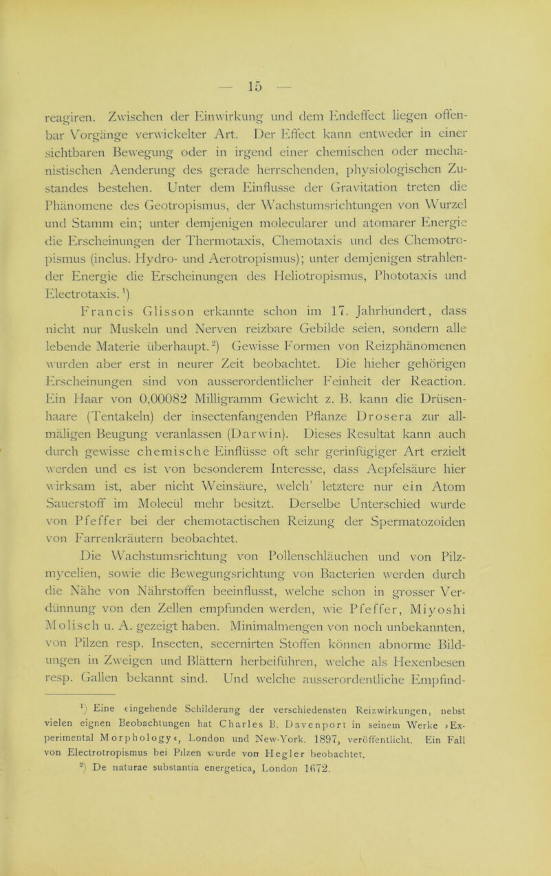 rea^iren. Zwischen der Einwirkung' und dem Ihideffect liegen offen- bar Vorgänge verwickelter Art. Der Effect kann entweder in einer sichtbaren Bewegung oder in irgend einer chemischen oder mecha- nistischen Aenderung des gerade herrschenden, physiologischen Zu- standes bestehen. Unter dem Einflüsse der (jra\ätation treten die Phänomene des Geotropismus, der Wachstumsrichtungen von W'urzel und Stamm ein; unter demjenigen molecularer und atomarer Energie die Erscheinungen der Thermotaxis, Chemotaxis und des Chemotro- pismus (inclus. Hydro- und Aerotropismus); unter demjenigen strahlen- der Ivnergie die Pirscheinungen des Heliotropismus, Phototaxis und Pdectrotaxis.') l'rancis Glisson erkannte schon im 17. Jahrhundert, dass nicht nur Muskeln und Nerven reizbare Gebilde seien, sondern alle lebende Materie überhaupt.) Gewisse I'ormen von Reizphänomenen wurden aber erst in neurer Zeit beobachtet. Die hieher gehörigen Erscheinungen sind von ausserordentlicher P'einheit der Reaction. Pan Haar von 0,00082 Milligramm Gewicht z. B. kann die Drüsen- haare (Tentakeln) der insectenfangenden Pflanze Drosera zur all- mäligen Beugung veranlassen (Darwin). Dieses Re.sultat kann auch durch gewisse chemische Panflüsse oft sehr gerinfügiger Art erzielt werden und es ist von besonderem Interesse, dass Aepfelsäure hier wirksam i.st, aber nicht Weinsäure, welch’ letztere nur ein Atom Sauerstoff im Molecül mehr besitzt. Derselbe Unterschied wurde von Pfeffer bei der chemotactischen Reizung der Spermatozoiden von P’arrenkräutern beobachtet. Die Wachstumsrichtung von Pollenschläuchen und von Pilz- m)'celien, sowie die Bewegungsrichtung von Bacterien werden durch die Nähe von Nährstoffen beeinflus.st, welche schon in grosser Ver- dünnung von den Zellen empfunden werden, wie Pfeffer, Miyoshi iMolisch u. A. gezeigt haben. Minimalmengen von noch unbekannten, von Pilzen resp. Insecten, secernirten Stoffen können abnorme Bild- ungen in Zweigen und Blättern herbeiführen, welche als Hexenbesen resp. (jallen bekannt sind. Und welche ausserordentliche Paiipfind- 0 Eine eingehende Scliilderung der verschiedensten Reizwirkungen, nebst vielen eignen Beobachtungen hat Charles B. Davenport in seinem Werke »Ex- perimental Morphology«, London und New-York. 1897, veroffenllichl. Ein Fall von Electrotropismus bei Pilzen wurde von Ilegler beobachtet. De naturae substantia energetica, London 1672.