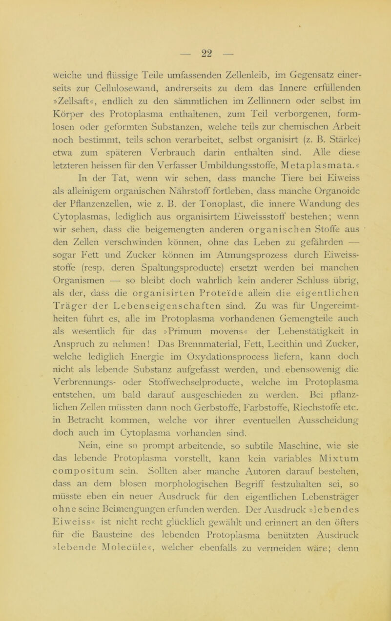 weiche und flüssige Teile umfassenden Zellenleib, im Gegensatz einer- seits zur Cellulosewand, andrerseits zu dem das Innere erfüllenden »Zellsaft«, endlich zu den sämmtlichen im Zellinnern oder selbst im Körper des Protoplasma enthaltenen, zum Teil verborgenen, form- losen oder geformten Substanzen, welche teils zur chemischen Arbeit noch bestimmt, teils schon verarbeitet, selbst organisirt (z. B. Stärke) etwa zum späteren Verbrauch darin enthalten sind. Alle diese letzteren heissen für den Verfasser Umbildungs-stofle, Metaplasmata.« In der Tat, wenn wir sehen, dass manche Tiere bei Kiweiss als alleinigem organischen Nährstoff fortleben, dass manche Organoide der Pflanzenzellen, wie z. B. der Tonoplast, die innere Wandung des Cytoplasmas, lediglich aus organisirtem lüweissstofif bestehen; wenn wir sehen, dass die beigemengten anderen organischen Stoffe aus den Zellen verschwinden können, ohne das Leben zu gefährden — sogar P'ett und Zucker können im Atmungsprozess durch lüweiss- stoffe (resp. deren Spaltungsproducte) ersetzt werden bei manchen Organismen —■ so bleibt doch wahrlich kein anderer Schluss übrig, als der, dass die organisirten Proteide allein die eigentlichen Träger der Lebenseigenschaften sind. Zu w’as für Ungereimt- heiten führt es, alle im Protoplasma vorhandenen Gemengteile auch als wesentlich für das »Primum movens« der Lebenstätigkeit in Anspruch zu nehmen! Das Brennmaterial, P'ett, Lecithin und Zucker, welche lediglich Energie im Oxydationsprocess liefern, kann doch nicht als lebende Substanz aufgefasst werden, und. ebensowenig die Verbrennungs- oder Stofifwechselproducte, welche im Protoplasma entstehen, um bald darauf ausgeschieden zu werden, l^ei pflanz- lichen Zellen müssten dann noch Gerbstoffe, Farbstoffe, Riechstoffe etc. in Betracht kommen, welche vor ihrer eventuellen Ausscheidung doch auch im Cytoplasma vorhanden sind. Nein, eine so prompt arbeitende, so subtile Maschine, wie sie das lebende Protoplasma vorstellt, kann kein variables Mixtum compositum sein. Sollten aber manche Autoren darauf bestehen, dass an dem blosen morphologischen Begriff festzuhalten sei, so müsste eben ein neuer Ausdruck für den eicrentlichen Lebensträger o w ohne seine Beimengungen erfunden werden. Der Ausdruck »lebendes PNweiss« ist nicht recht glücklich gewählt und erinnert an den öfters für die Bausteine des lebenden Protoplasma benützten Ausdruck »lebende Molecüle«, welcher ebenfalls zu vermeiden wäre; denn