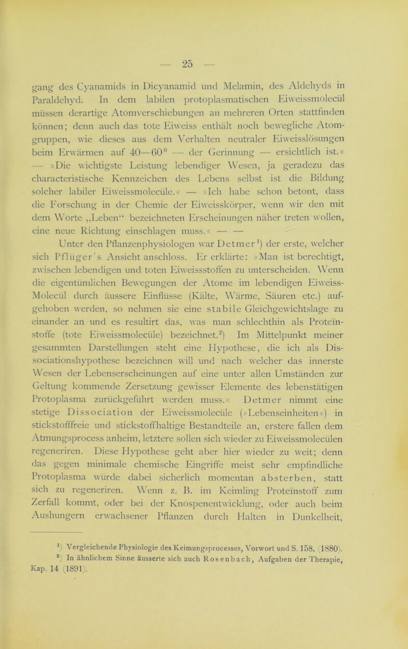 gang des C\’anamids in Dicyanamid und Melamin, des Aldelu'ds in Paraldeh)’d. In dem labilen protoplasmatischen Eiweissmolecül müssen derartige Atomverschiebiingen an mehreren Orten stattfmden können; denn auch das tote Kbveiss enthält noch bewegliche Atom- gruppen, \^■ie dieses aus dem Verhalten neutraler Eiweisslösungen beim Erwärmen auf 40—60— der Gerinnung — ersichtlich ist.« — »Die wichtigste Leistung lebendiger Wesen, ja geradezu das characteristische Kennzeichen des Lebens selbst i.st die Bildung solcher labiler Eiweissmolecüle.« — »Ich habe schon betont, dass die Forschung in der Chemie der Eiweisskörper, wenn wir den mit dem Worte ,,Leben“ bezeichneten Erscheinungen näher treten wollen, eine neue Richtung einschlagen muss.« — —- Unter den Pflanzenphysiologen warDetmer’) der erste, welcher sich Pflüger’s Ansicht anschloss. Plr erklärte; »Man ist berechtigt, zwischen lebendigen und toten Eiweissstoffen zu unterscheiden. Wenn die eigentümlichen Bewegungen der Atome im lebendigen Eiweiss- Molecül durch äussere Einflüsse (Kälte, Wärme, Säuren etc.) auf- gehoben werden, so nehmen sie eine stabile Gleichgewichtslage zu einander an und es resultirt das, was man schlechthin als Protein- stoffe (tote Phweissmolecüle) bezeichnet.) Im Mittelpunkt meiner gesammten Dar.stellungen steht eine Hypothese, die ich als Dis- sociationshypothese bezeichnen will und nach welcher das innerste W’esen der Lebenserscheinungen auf eine unter allen Umständen zur Geltung kommende Zersetzung gewisser Elemente des lebenstätigen Protoplasma zurückgeführt werden muss.« Detmer nimmt eine stetige Dissociation der Eiweissmolecüle (»Lebenseinheiten«) in stickstofffreie und stickstoffhaltige Bestandteile an, erstere fallen dem Atmungsprocess anheim, letztere sollen sich n ieder zu Püweissmolecülen regeneriren. Diese Hypothese geht aber hier wieder zu weit; denn das gegen minimale chemische Eingriffe meist sehr empfindliche Protoplasma würde dabei sicherlich momentan absterben, statt sich zu regeneriren. Wenn z. B. im Keimling Prote'mstofif zum Zerfall kommt, oder bei der Knospenentwicklung, oder auch beim Aushungern erwachsener Pflanzen durch Halten in Dunkelheit, h Vergleichende Physiologie des Keimungsprocesses, Vorwort und S. 158. ' 1880). *) In ähnlichem Sinne äusserte sich auch Rosenbach, Aufgaben der Therapie, Kap. 14 -1891).