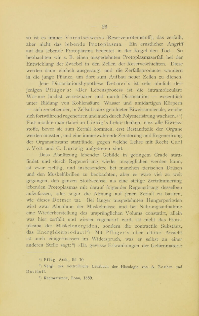 so ist es immer Vorratseiweiss (Reservcprotei'nstoff), das zerfällt, aber nicht das lebende Protoplasma. lun ern.stlicher Angriff auf das lebende Protoplasma bedeutet in der Regel den Tod. So beobachten wir z. B. einen ausgedehnten Protoplasmazerfall bei der Entwicklung der Zwiebel in den Zellen der Reserveschichten. Diese werden dann einfach ausge.saugt und die Zerfallsproducte wandern in die junge Pflanze, um dort zum Aufbau neuer Zellen zu dienen. Jene Di.ssociationshypothese Detmer’s i.st sehr ähnlich der- jenigen Pflüger’s: »Der Lebensi)rocess ist die intramoleculare Wärme höchst zersetzbarer und durch Dissociation — wesentlich unter Bildung von Kohlensäure, Wasser und amidartigen Körpern — .sich zersetzender, in Zellsubstanz gebildeter Püweissmolecüle, welche sich fort\vährend regeneriren und auch durch Polymerisirung wachsen.«’) East möchte man dabei an Eie big’s Lehre denken, dass alle Eiweiss- stoffe, bevor sie zum Zerfall kommen, erst Bestandteile der Organe werden müs.sten, und eine immerwährende Zerstörung und Regenerirung der OrgansLib.stanz stattfände, gegen welche Lehre mit Recht Carl V. Voit und C. Ludwig aufgetreten sind. Dass Abnützung lebender Gebilde in geringem Grade statt- findet und durch Regenerirung wieder ausgeglichen werden kann, ist zwar richtig, und insbesondere bei manchen tierischen Drüsen und den Muskelfibrillen zu beobachten, aber es wäre viel zu weit gegangen, den ganzen Stoffwechsel als eine stetige Zertrümmerung lebenden Protoplasmas mit darauf folgender Regenerirung desselben aufzufassen, oder sogar die Atmung auf jenen Zerfall zu basiren, wie dieses Detmer tat. Bei länger ausgedehnten Hungerperioden wird zwar Abnahme der Muskelmasse und bei Nahrungsaufnahme eine Wiederherstellung des ursprünglichen Volums constatirt, allein was hier zerfällt und wieder regenerirt wird, ist nicht das Proto- plasma der Muskelenergiden, sondern die contractile Sub.stanz, das P.nergidenproduct! Mit Pflüger’s oben citirter Ansicht ist auch einigermassen im Widerspruch, was er selbst an einer anderen Stelle sagt:) »Da gewisse PTkrankungen der Gehirnmaterie h Pflüg. Arch., Bd. 10. 2) Vergl. da.s vortreffliche Lehrbuch der Histologie von A. Boehm und D a V i d o f f. Rectoratsrede, Bonn, 1889.