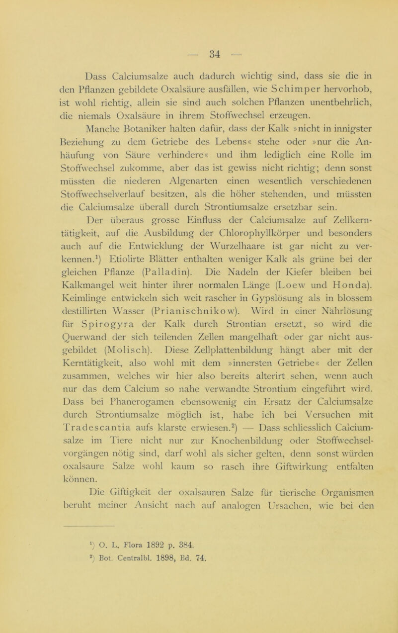 Dass Calciumsalze auch dadurch wichtig sind, dass sie die in den Pflanzen gebildete Oxalsäure ausfällen, wie Schimper herv^orhob, ist wohl richtig, allein sie sind auch solchen Pflanzen unentbehrlich, die niemals Oxalsäure in ihrem Stoffwechsel erzeugen. Manche l^otaniker halten dafür, dass der Kalk »nicht in innigster Beziehung zu dem Getriebe des Lebens« stehe oder »nur die An- häufung von Säure v^erhindere« und ihm lediglich eine Rolle im Stoffwechsel zukomme, aber das ist gewiss nicht richtig; denn sonst müssten die niederen Algenarten einen wesentlich verschiedenen Stoffwechselverlauf besitzen, als die höher stehenden, und müssten die Calciumsalze überall durch Strontiumsalze ersetzbar sein. Der überaus grosse Panfluss der Calciumsalze auf Zellkern- tätigkeit, auf die Ausbildung der Chlorophyllkörper und besonders auch auf die Paitwicklung der Wurzelhaare ist gar nicht zu ver- kennen.’) Etiolirte Blätter enthalten weniger Kalk als grüne bei der gleichen Pflanze (Palladin). Die Nadeln der Kiefer bleiben bei Kalkmangel weit hinter ihrer normalen Länge (Loew und Honda). Keimlinge entwickeln sich weit rascher in Gypslösung als in blossem destillirten Wasser (Prianischnikow). Wird in einer Nährlösung für Spirogyra der Kalk durch Strontian ersetzt, so wird die Querwand der sich teilenden Zellen mangelhaft oder gar nicht aus- gebildet (Molisch). Diese Zellplattenbildung hängt aber mit der Kerntätigkeit, also wohl mit dem »innersten Getriebe« der Zellen zusammen, welches wir hier also bereits alterirt sehen, wenn auch nur das dem Calcium so nahe verwandte Strontium eingeführt wird. Dass bei Phanerogamen ebensowenig ein Ivrsatz der Calciumsalze durch Strontiumsalze möglich ist, habe ich bei Versuchen mit Tradescantia aufs klarste erwiesen.^) — Dass schliesslich Calcium- salze im Tiere nicht nur zur KnochenbilduniJ oder Stoffwechsel- o Vorgängen nötig sind, darf wohl als sicher gelten, denn sonst würden Oxalsäure Salze wohl kaum so rasch ihre Giftwirkung entfalten können. Die Giftigkeit der oxalsauren Salze für tierische Organismen beruht meiner Ansicht nach auf analo<jen Ursachen, wie bei den o ' 1) O. L. Flora 1892 p. 384. 2) Bot. Centralbl. 1898, Bd. 74.