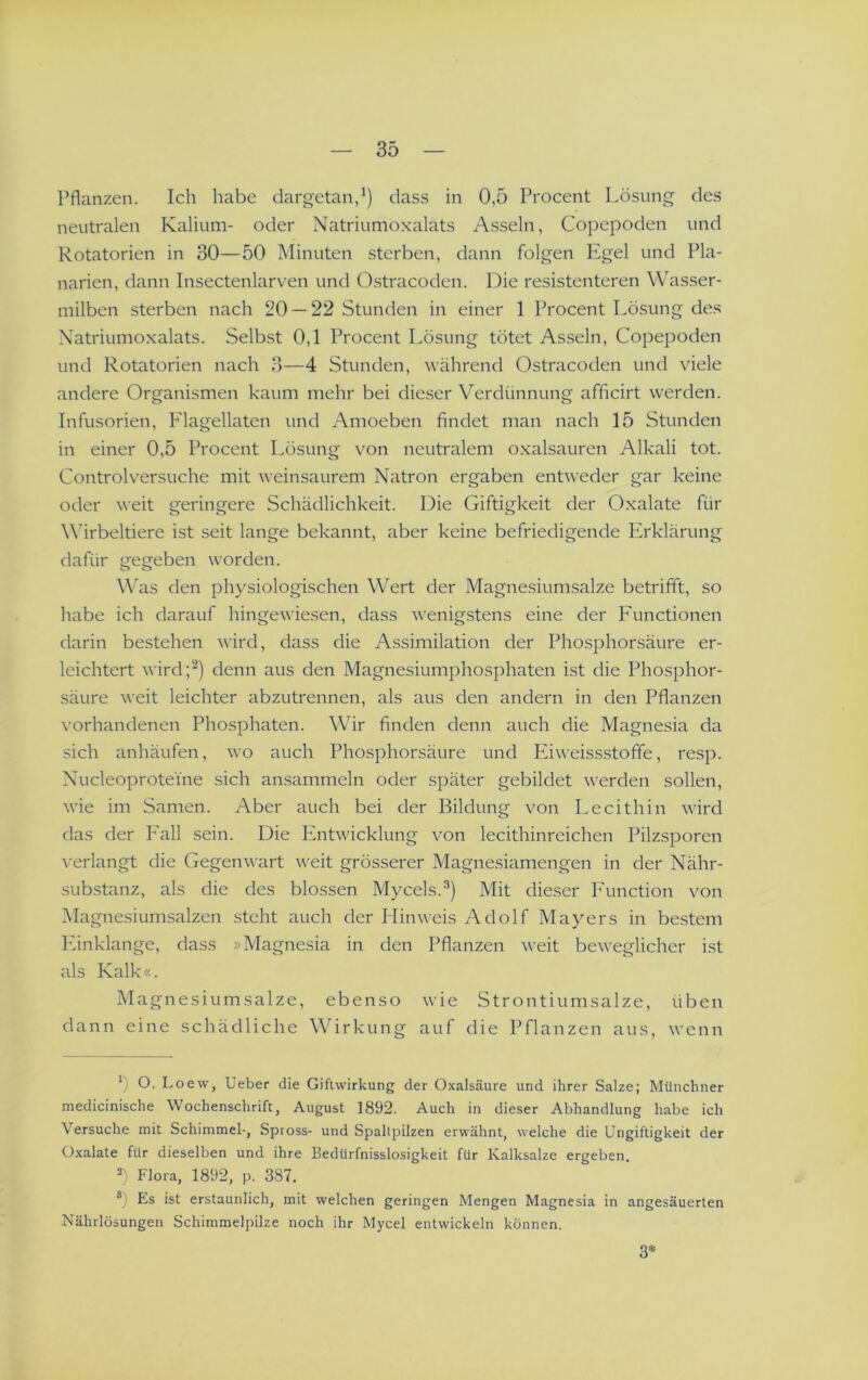 Pflanzen. Ich habe dargetan,dass in 0,5 Procent Lösung des neutralen Kalium- oder Natriumoxalats Asseln, Copepoden und Rotatorien in 30—50 Minuten sterben, dann folgen Pigel und Pla- narien, dann Insectenlarven und Ostracoden. Die resistenteren Wasser- milben sterben nach 20 — 22 Stunden in einer 1 Procent Lösung des Xatriumoxalats. Selbst 0,1 Procent Lösung tötet Asseln, Copepoden und Rotatorien nach 3—4 Stunden, während Ostracoden und viele andere Organismen kaum mehr bei dieser Verdünnung afficirt werden. Infusorien, Plagellaten und Amoeben findet man nach 15 Stunden in einer 0,5 Procent Lösung von neutralem oxalsauren Alkali tot. Control versuche mit weinsaurem Natron ergaben entweder gar keine oder weit geringere Schädlichkeit. Die Giftigkeit der Oxalate für Wirbeltiere ist seit lange bekannt, aber keine befriedigende Erklärung dafür gegeben worden. Was den physiologischen Wert der Magnesiumsalze betrifft, so habe ich darauf hingewiesen, dass wenigstens eine der P'unctionen darin bestehen wird, dass die Assimilation der Phosphorsäure er- leichtert wird;^) denn aus den Magnesiumphosphaten ist die Phosphor- säure weit leichter abzutrennen, als aus den andern in den Pflanzen vorhandenen Phosphaten. Wir finden denn auch die Magnesia da sich anhäufen, wo auch Phosphorsäure und Eiweissstoffe, resp. Nucleoproteine sich ansammeln oder später gebildet werden sollen, wie im Samen. Aber auch bei der Bildung von Lecithin wird das der I'all sein. Die Entwicklung von lecithinreichen Pilzsporen verlangt die Gegenwart weit grösserer Magnesiamengen in der Nähr- .substanz, als die des blossen Mycels.^) Mit dieser P'unction von Magnesium.salzen .steht auch der Hinweis Adolf Mayers in be.stem Phnklange, dass »Magnesia in den Pflanzen weit beweglicher ist als Kalk«. Magnesiumsalze, ebenso wie Strontiumsalze, üben dann eine schädliche Wirkung auf die Pflanzen aus, wenn O. Loew, lieber die Giflvvirkung der Oxalsäure und ihrer Salze; Münchner medicinische Wochenschrift, August 1892. Auch in dieser Abhandlung habe ich Versuche mit Schimmel-, Spross- und Spaltpilzen erwähnt, welche die Ungiftigkeit der Oxalate für dieselben und ihre Bedürfnisslosigkeit für Kalksalze ergeben. 2) Flora, 1892, p. 387. Es ist erstaunlich, mit welchen geringen Mengen Magnesia in angesäuerten Nährlösungen Schimmelpilze noch ihr Mycel entwickeln können. 3*