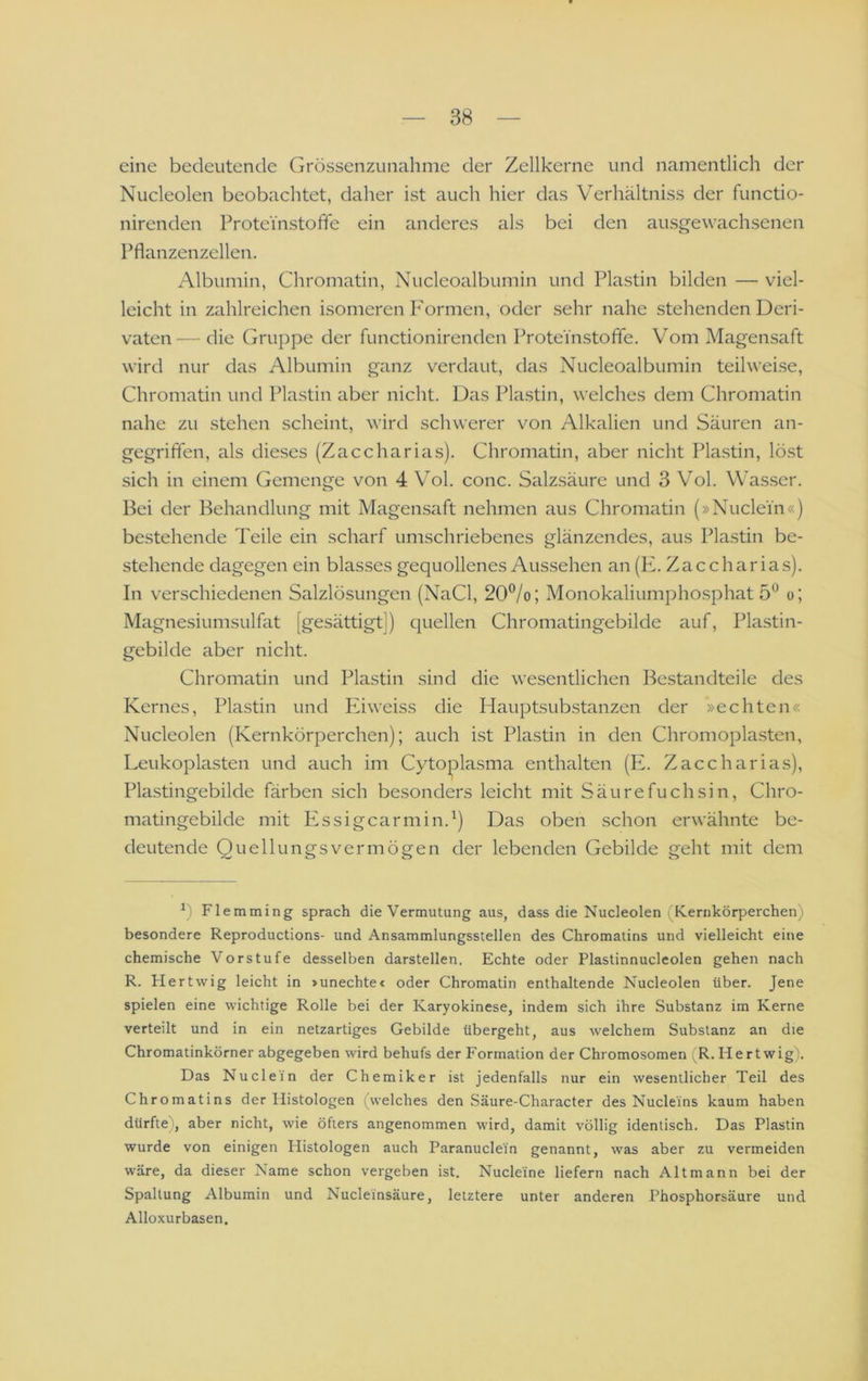 eine bedeutende Grössenzunahme der Zellkerne und namentlich der Nucleolen beobachtet, daher ist auch hier das Verhältniss der functio- nirenden Protei'nstofife ein anderes als bei den ausgewachsenen Pflanzenzellen. Albumin, Chromatin, Nucleoalbumin und Plastin bilden — viel- leicht in zahlreichen isomeren P'ormen, oder sehr nahe stehenden Deri- vaten— die Gruppe der functionirenden Protei'nstofle. Vom Magensaft wird nur das Albumin ganz verdaut, das Nucleoalbumin teilweise. Chromatin und Plastin aber nicht. Das Plastin, welches dem Chromatin nahe zu stehen scheint, wird schwerer von Alkalien und Säuren an- gegriffen, als dieses (Zaccharias). Chromatin, aber nicht Plastin, löst sich in einem Gemenge von 4 Vol. conc. Salzsäure und 3 Vol. Was.ser. Bei der Behandlung mit Magensaft nehmen aus Chromatin (»Nuclein«) bestehende Teile ein scharf umschriebenes glänzendes, aus Plastin be- stehende dagegen ein blasses gequollenes Aussehen an (Pk Zaccharias). In verschiedenen Salzlösungen (NaCl, 20®/o; Monokaliumphosphat 5*^ o; Magnesiumsulfat [gesättigt]) quellen Chromatingebilde auf, Plastin- gebilde aber nicht. Chromatin und Plastin sind die wesentlichen Bestandteile des Kernes, Plastin und Phweiss die Hauptsubstanzen der »echten« Nucleolen (Kernkörperchen); auch ist Plastin in den Chromopiasten, Leukoplasten und auch im Cytoplasma enthalten (E. Zaccharias), Plastingebilde färben sich besonders leicht mit Säurefuchsin, Chro- matingebilde mit PAsigcarmin.^) Das oben schon erwähnte be- deutende Quellungsvermögen der lebenden Gebilde geht mit dem Flemming sprach die Vermutung aus, dass die Nucleolen (Kernkörperchen) besondere Reproductions- und Ansammlungsstellen des Chromatins und vielleicht eine chemische Vorstufe desselben darstellen. Echte oder Plastinnucleolen gehen nach R. Hertwig leicht in »unechte* oder Chromatin enthaltende Nucleolen über. Jene spielen eine wichtige Rolle bei der Karyokinese, indem sich ihre Substanz im Kerne verteilt und in ein netzartiges Gebilde übergeht, aus welchem Substanz an die Chromatinkörner abgegeben wird behufs der Formation der Chromosomen (R. Hertwig). Das Nuclein der Chemiker ist jedenfalls nur ein wesentlicher Teil des Chromatins der Histologen (welches den Säure-Character des Nucleins kaum haben dürfte', aber nicht, wie öfters angenommen wird, damit völlig identisch. Das Plastin wurde von einigen Histologen auch Paranuclein genannt, was aber zu vermeiden wäre, da dieser Name schon vergeben ist. Nucleine liefern nach Alt mann bei der Spaltung Albumin und Nucleinsäure, letztere unter anderen Phosphorsäure und Alloxurbasen.