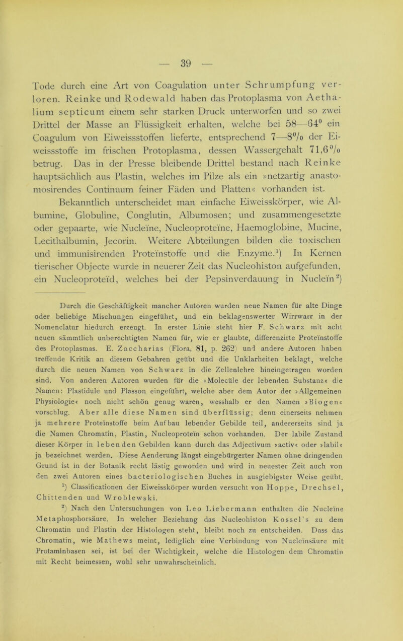 Tode durch eine Art von Coagulation unter Schrumpfung ver- loren. Reinke und Rodewald haben das Protoplasma von Aetha- lium septicum einem sehr starken Druck unterworfen und so zwei Drittel der Masse an Plüssigkeit erhalten, welche bei 58—64® ein Coagulum von Phweissstoffen lieferte, entsprechend 7—8®/o der l-^i- weissstoffe im frischen Protoplasma, des.sen Wassergehalt 71,6®/o betrug. Das in der Presse bleibende Drittel be.stand nach Reinke hauptsächlich aus Plastin, welches im Pilze als ein »netzartig anasto- mosirendes Continuum feiner P'äden und Platten« vorhanden ist. Bekanntlich unterscheidet man einfache Iviweisskörper, wie Al- bumine, Globuline, Conglutin, Albumosen; und zusammengesetzte oder gepaarte, wie Nuclei'ne, Nucleoprotei'ne, Haemoglobine, Mucine, Lecithalbumin, Jecorin. Weitere Abteilungen bilden die toxischen und immunisirenden Proteinstoffe und die Enzyme.') In Kernen tierischer Objecte wurde in neuerer Zeit das Nucleohiston aufgefunden, ein Nucleoprotei'd, welches bei der Pepsinverdauung in Nucleiii) Durch die Geschäftigkeit mancher Autoren wurden neue Namen für alte Dinge oder beliebige Mischungen eingeführt, und ein beklagenswerter Wirrwarr in der Nomenclatur hiedurch erzeugt. In erster Linie steht hier F. Schwarz mit acht neuen sämmtlich unberechtigten Namen für, wie er glaubte, differenzirte Proteinstoffe des Protoplasmas. E. Zaccharias (Flora, 81, p. 262) und andere Autoren haben treffende Kritik an diesem Gebühren geübt und die Unklarheiten beklagt, welche durch die neuen Namen von Schwarz in die Zellenlehre hineingetragen worden sind. Von anderen Autoren wurden für die »Molecüle der lebenden Subslanzt die Namen: Plastidule und Plasson eingeführt, welche aber dem Autor der »Allgemeinen Physiologiec noch nicht schön genug waren, wesshalb er den Namen »Biogen« vorscblug. Aber alle diese Namen sind überflüssig; denn einerseits nehmen ja mehrere Proteinstoffe beim Aufbau lebender Gebilde teil, andererseits sind ja die Namen Chromatin, Plastin, Nucleoprotein schon vorhanden. Der labile Zustand dieser Körper in lebenden Gebilden kann durch das Adjectivum »activ« oder »labil« ja bezeichnet werden. Diese Aenderung längst eingebürgerter Namen ohne dringenden Grund ist in der Botanik recht lästig geworden und wird in neuester Zeit auch von den zwei Autoren eines bacteriologischen Buches in ausgiebigster Weise geübt. Classificationen der Eiweisskörper wurden versucht von Hoppe, Drechsel, Chittenden und Wroblewski. Nach den Untersuchungen von Leo Liebermann enthalten die Nuclei'ne Metaphosphorsäure. In welcher Beziehung das Nucleohiston Kossel’s zu dem Chromatin und Plastin der Histologen steht, bleibt noch zu entscheiden. Dass das Chromatin, wie Mathews meint, lediglich eine Verbindung von Nucleinsäure mit Protaminbasen sei, ist bei der Wichtigkeit, welche die Histologen dem Chromatin mit Recht beimessen, wohl sehr unwahrscheinlich.