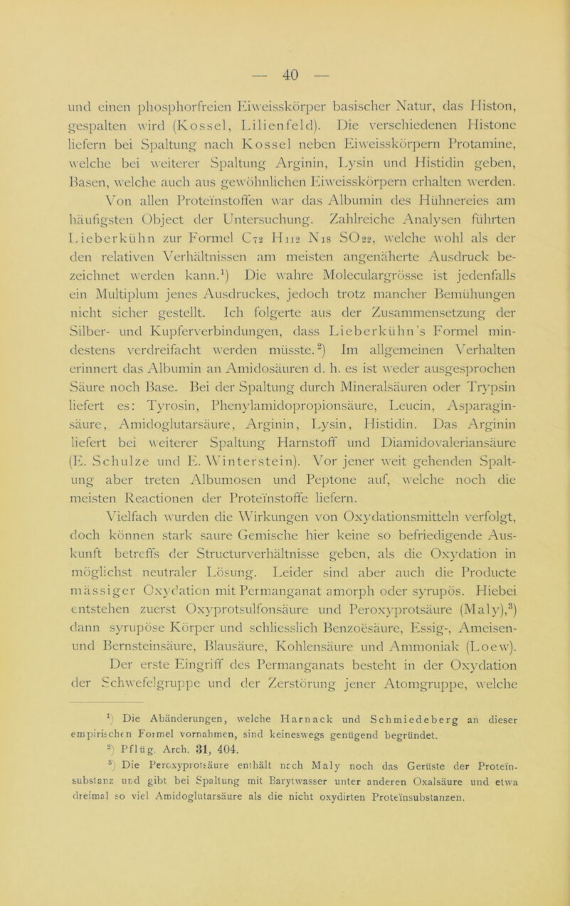 Liml einen i)hosphorfreien Kiweisskörper basischer Natur, das Iliston, o-espalten wird (Kossel, Lilienfeld). Die verschiedenen Hi.stone liefern bei Si)altung nach Kossel neben Kiweisskörpern Protamine, welche bei weiterer Spaltung Arginin, L}\sin und Histidin geben, Hasen, welche auch aus gewöhnlichen Kiweisskörpern erhalten werden. \'on allen Protei'nstoffen war das Albumin des Hühnereies am häufigsten Object der Untersuchung. Zahlreiche Analysen führten Lieberkühn zur P'ormel C72 IIU2 Nis SO22, welche wohl als der den relativen \^erhältnissen am meisten angenäherte Ausdruck be- zeichnet werden kann.’) Die wahre Moleculargrösse i.st jedenfalls ein Multiplum jenes Ausdruckes, jedoch trotz mancher Bemühungen nicht sicher gestellt. Ich folgerte aus der Zusammensetzung der Silber- und Kupferverbindungen, dass Lieberkühn’s P'ormel min- de.stens verdreifacht werden müsste. “) Im allgemeinen \^erhalten erinnert das Albumin an Amidosäuren d. h. es ist weder ausgesprochen Säure noch Hase. Hei der Spaltung durch Mineralsäuren oder Trypsin liefert es: Ih’rosin, Phen\'lamidoproi)ionsäure, Leucin, Asparagin- säure, Amidoglutarsäure, Arginin, Lysin, Hi.stidin. Das Arginin liefert bei weiterer Spaltung Harnstoff und Diamidovaleriansäure (PP Schulze und PP Wdntcrstein). Vor jener weit gehenden Spalt- ung aber treten Albumosen und Peptone auf, welche noch die mei.sten Reactionen der Proteinstoffe liefern. Vielfach wurden die Wirkungen von Oxydationsmitteln verfolgt, doch können .stark saure Gemische hier keine so befriedigende Aus- kunft betreffs der Structurverhältnissc geben, als die 0.x}'dation in möglichst neutraler Lösung. Leider sind aber auch die Producte mässiger Oxydation mit Permanganat amorph oder syrupös. Hiebei entstehen zuerst Oxyprotsulfonsäure und Pero.xyprotsäure (Mal}'),^) dann syrupöse Körper und schliesslich Benzoesäure, Pissig-, Amcisen- und Hcrn.steinsäure, Blausäure, Kohlensäure und Ammoniak (Loew). Der erste PPngriff des Permanganats besteht in der Ox)’dation der Schwefelgruppc und der Zer.störung jener Atomgruppe, welche ^ Die Abänderungen, welche Ilarnack und Schmiedeberg an dieser empirhchfn Formel Vornahmen, sind keineswegs genügend begründet. 2) Pflüg. Arch. 31, 404. 2) Die Percxypiotfäure enthält nrch Maly noch das Gerüste der Protein- substanz und gibt bei Spaltung mit Barylwasser unter anderen Oxalsäure und etwa dreimal so viel Amidoglutarsäure als die nicht oxydirten Proteinsubstanzen.