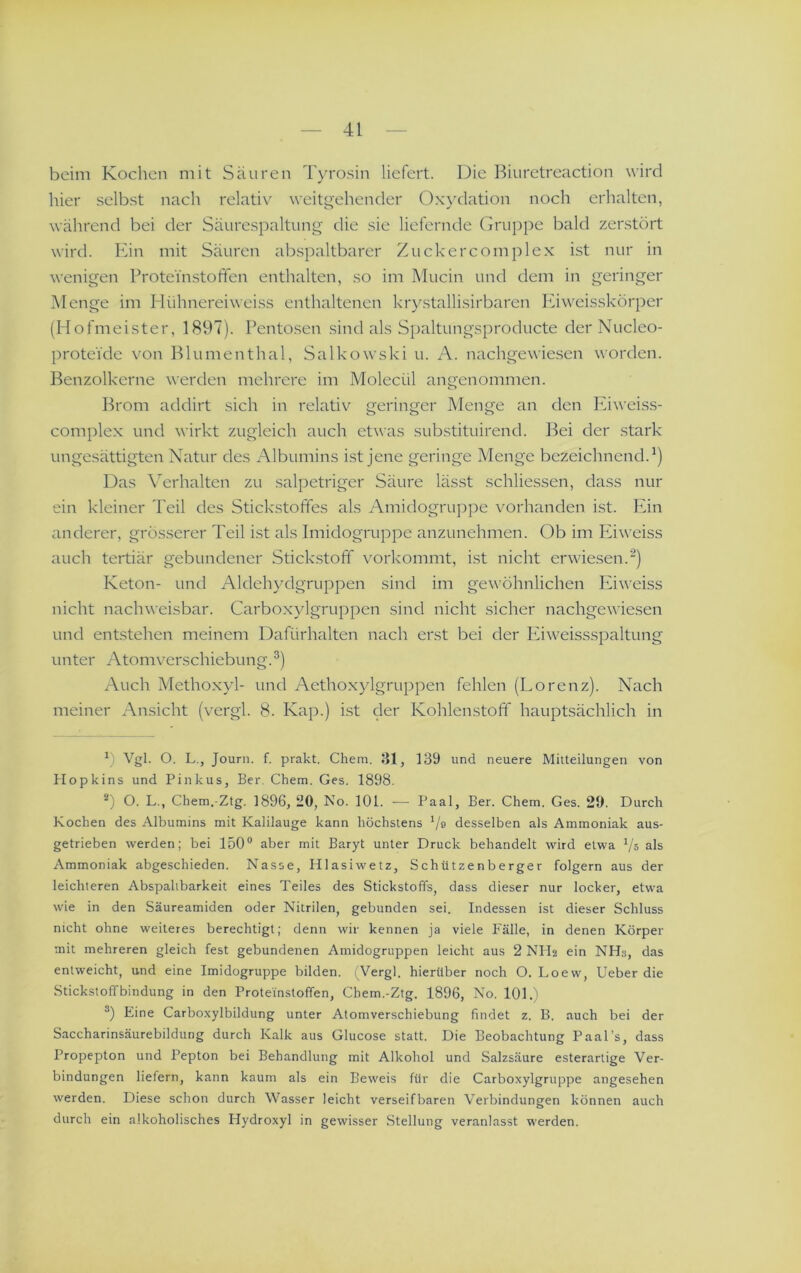 beim Kochen mit Säuren Tyrosin liefert. Die Biuretreaction wird hier selbst nach relativ weitgehender Oxydation noch erhalten, während bei der Säurespaltung die sie liefernde Grupi)e bald zerstört wird. Ein mit Säuren abspaltbarer Zuckercomplex ist nur in wenigen Proteinstoffen enthalten, so im Mucin und dem in geringer Menge im Hühnereiweiss enthaltenen krystallisirbaren Iviweisskörper (Hofmeister, 1897). Pentosen sind als Spaltungsproducte der Nucleo- proteide von Blumenthal, Salkowski u. A. nachgewie.sen worden. Benzolkerne werden mehrere im Molecül angenommen. Brom addirt sich in relativ geringer Menge an den Iviweiss- complex und wirkt zugleich auch etwas substituirend. l^ei der stark ungesättigten Natur des Albumins ist jene geringe Menge bezeichnend.^) Das X'erhalten zu salpetriger Säure lässt schliessen, dass nur ein kleiner l'eil des Stickstoffes als Amidogrupije vorhanden ist. Pan anderer, grösserer Teil ist als Imidogruppe anzunehmen. Ob im Eiweiss auch tertiär gebundener Stickstoff vorkommt, ist nicht erwiesen.^) Keton- und Aldehydgruppen sind im gewöhnlichen Eiweiss nicht nachweisbar. Carboxylgruppen sind nicht sicher nachgewiesen und entstehen meinem Dafürhalten nach erst bei der Eiweissspaltung unter Atomverschiebung.^) Auch Methoxyl- und Aethoxylgruppen fehlen (Lorenz). Nach meiner Ansicht (vergl. 8. Kap.) i.st der Kohlenstoff hauptsächlich in 9 Vgl. O. L., Journ. f. prakt. Chem. 31, 139 und neuere Mitteilungen von Hopkins und Pinkus, Ber. Chem. Ges. 1898. 9 O. L., Chem.-Ztg. 1896, 20, No. 101. — Paal, Ber. Chem, Ges. 20. Durch Kochen des Albumins mit Kalilauge kann höchstens Va desselben als Ammoniak aus- getrieben werden; bei 150® aber mit Baryt unter Druck behandelt wird etwa ps als Ammoniak abgeschieden. Nasse, HIasiwetz, Schützenberger folgern aus der leichteren Abspaltbarkeit eines Teiles des Stickstoffs, dass dieser nur locker, etwa wie in den Säureamiden oder Nitrilen, gebunden sei. Indessen ist dieser Schluss nicht ohne weiteres berechtigt; denn wir kennen ja viele Fälle, in denen Körper mit mehreren gleich fest gebundenen Amidogruppen leicht aus 2 NHa ein NHs, das entweicht, und eine Imidogruppe bilden. ijVergl. hierüber noch O. Loew, Ueber die Sticksloffbindung in den Proteinstoffen, Chem.-Ztg. 1896, No. 101.) 9 Eine Carboxylbildung unter Atomverschiebung findet z. B. auch bei der Saccharinsäurebildung durch Kalk aus Glucose statt. Die Beobachtung Paal’s, dass Propepton und Pepton bei Behandlung mit Alkohol und Salzsäure esterarlige Ver- bindungen liefern, kann kaum als ein Beweis für die Carboxylgruppe angesehen werden. Diese schon durch Wasser leicht verseifbaren Verbindungen können auch durch ein alkoholisches Hydroxyl in gewisser Stellung veranlasst werden.