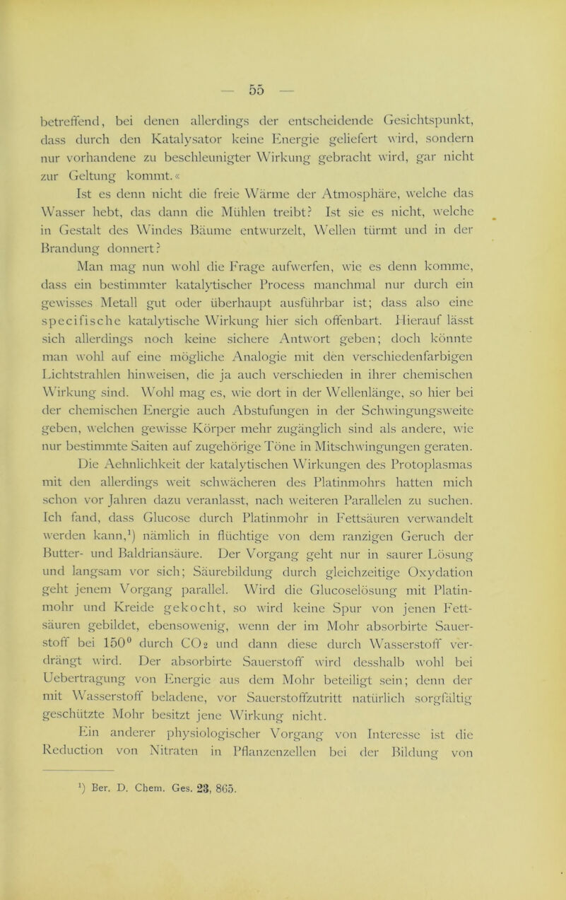 betreffend, bei denen allerdings der entscheidende Gesichtspunkt, dass durch den Katalysator keine Energie geliefert \\’ird, sondern nur vorhandene zu beschleunigter Wirkung gebracht wird, gar nicht zur Geltung kommt.« Ist es denn nicht die freie Wärme der Atmosphäre, w'elche das Wasser hebt, das dann die Mühlen treibt.^ Ist sie es nicht, welche in Gestalt des Windes Bäume entwurzelt, Wellen türmt und in der Brandung donnert ? Man mag nun wohl die Frage aufwerfen, wie es denn komme, dass ein bestimmter katalytischer Process manchmal nur durch ein gewisses Metall gut oder überhaupt ausführbar ist; dass also eine specifische katalytische Wirkung hier sich offenbart. Plierauf lässt sich allerdings noch keine sichere Antwort geben; doch könnte man wohl auf eine mögliche Analogie mit den verschiedenfarbigen Lichtstrahlen hinweisen, die ja auch verschieden in ihrer chemischen Wirl 'Tung sind. WAhl mag es, wie dort in der Wellenlänge, so hier bei der chemischen Plnergie auch Abstufungen in der Schwingungsweite geben, welchen gewisse Körper mehr zugänglich sind als andere, wie nur bestimmte Saiten auf zugehörige Töne in Mitschwingungen geraten. Die Aehnlichkeit der katalytischen Wirkungen des Protoplasmas mit den allerdings weit schwächeren des Platinmohrs hatten mich schon vor Jahren dazu veranlasst, nach weiteren Parallelen zu suchen. Ich fand, dass Glucose durch Platinmohr in Fettsäuren verwandelt werden kann,^) nämlich in flüchtige von dem ranzigen Geruch der Butter- und Baldriansäure. Der Vorgang geht nur in saurer Lösung und lang.sam vor sich; Säurebildung durch gleichzeitige Oxydation geht jenem Vorgang parallel. Wird die Glucoselösung mit Platin- mohr und Kreide gekocht, so wird keine Spur von jenen Iett- säuren gebildet, ebensowenig, wenn der im Mohr absorbirte Sauer- •Stoff bei 150*^ durch CO2 und dann diese durch Wasserstoff ver- drängt wird. Der absorbirte Sauerstoff wird desshalb wohl bei PJeberti a^un g von Ivnergie aus dom Mohr beteiligt sein; denn der mit Wasserstoff beladene, vor Sauer.stoffzutritt natürlich sorgfältig geschützte Mohr besitzt jene Wirkung nicht. Lin anderer physiologischer Vorgang von Interesse ist die Reduction von Nitraten in Pflanzenzellen bei der Bildunsf von O b Ber. D. Chem. Ges. 23, 8G5.