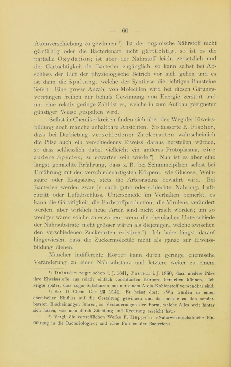 GC) Atomverschiebun^ zu gewinnen.’) Ist der organische Nährstoff nicht gärfähig oder die Bacterienart nicht gärtüchtig, so ist es die partielle Oxydation; ist aber der Nährstoff leicht zensetzlich und der Gärtüchtigkeit der Bacterien zugänglich, so kann selbst bei Ab- schluss der Luft der physiologische l^etrieb vor sich gehen und es ist dann die Spaltung, welche der Synthese die richtigen Bausteine liefert. Eine grosse Anzahl von Molecülen wird bei diesen Gärungs- vorgängen freilich nur behufs Gewinnung von Ihiergie zerstört und nur eine relativ geringe Zahl ist es, welche in zum Aufbau geeigneter günstiger Weise gespalten wird. Selbst in Chemikerkreisen finden sich über den Weg der Kiweiss- bildung noch manche unhaltbare Ansichten. So äus.serte E. Ei scher, dass bei Darbietung verschiedener Zuckerarten wahrscheinlich die Pilze auch ein \'erschiedenes Eiweiss daraus herstellen würden, so dass schliesslich dabei vielleicht ein anderes Protoplasma, eine andere Species, zu erwarten sein würde.Nun i.st es aber eine längst gemachte ICrfahrung, dass z. B. bei Schimmelpilzen .selbst bei Plrnährung mit den verschiedenartigsten Körpern, wie Glucose, Wein- säure oder Essigsäure, stets die Artconstanz bewahrt wird. Bei Bacterien werden zwar je nach guter oder schlechter Nahrung, Luft- zutritt oder Luftabschluss, Unterschiede im Verhalten bemerkt, es kann die Gärtätigkeit, die P'arb.stoffproduction, die Virulenz verändert werden, aber wirklich neue Arten sind nicht erzielt worden; um so weniger wären solche zu erwarten, wenn die chemischen Unterschiede der Nährsubstrate nicht grösser wären als diejenigen, welche zwischen den verschiedenen Zuckerarten existiren.^) Ich habe längst darauf hingewiesen, dass die Zuckermolecüle nicht als ganze zur Iviweiss- bildung dienen. Mancher indifferente Körper kann durch geringe chemische Veränderung zu einer Nährsubstanz und letztere weiter zu einem b Dujardin zeigte schon i. J. 1841, Pasteur i. J. 1860, dass niedere Pilze ihre Eiweissstoffe aus relativ einfach constituirten Körpern hersteilen können. Ich zeigte später, dass sogar Substanzen mit nur einem Atom Kohlenstoff verwendbar sind. b Ber. D. Chem. Ges. 23, 2140. Es heisst dort: »Wir würden so einen chemischen Einfluss auf die Gestaltung gewinnen und das müsste zu den sonder- barsten Erscheinungen führen, zu Veränderungen der Form, welche Alles weit hinter sich lassen, was man durch Züchtung und Kreuzung erreicht hat.« b Vergl. die vortrefflichen Werke F. Hüppe’s: »Naturwissenschaftliche Ein- führung in die Bacteriologiet; und »Die Formen der Bacterienc.