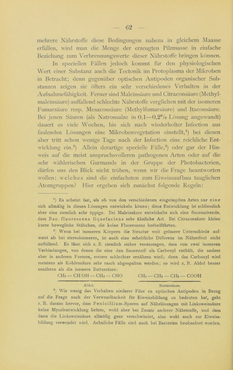 mehrere Nährstoffe diese Bedingungen nahezu in gleichem Maasse erfüllen, wird man die Menge der erzeugten Pilzmasse in einfache lieziehung zum \erbrennungswerte dieser Nährstoffe bringen können. In speciellen Fällen jedoch kommt für den physiologischen Wert einer Substanz auch die Tectonik im Protoplasma der Mikroben in Betracht; denn gegenüber optischen Antipoden organischer Sub- stanzen zeigen sie öfters ein sehr verschiedenes \^erhalten in der Aufnahmefähigkeit. PMrner sind Maleinsäure und Citraconsäure (Methyl- maleinsäure) auffallentl schlechte Nährstoffe verglichen mit der isomeren l'umarsäure resp. Me.saconsäure (Methylfumarsäure) und Itaconsäure. Bei jenen Säuren (als Natronsalze in 0,1—0,2^/o Lösung angewandt) dauert es viele \\Achen, bis sich nach wiederholter Infection aus faulenden Lösungen eine Mikroben Vegetation einstellt, ^) bei diesen aber tritt schon wenige Tage nach der Infection eine reichliche Ivnt- wicklung ein.-) Allein derartige specielle P'älle,®) oder gar der Hin- weis auf die meist anspruchsvolleren pathogenen Arten oder auf die sehr wählerischen Gurmands in der Gruppe der Photobacterien, dürfen uns den Blick nicht trüben, wenn wir die P'rage beantworten wollen: welches sind die einfachsten zum Eiweissaufbau tauglichen Atomgruppen? Hier ergeben sich zunäch.st folgende Regeln: Es scheint fast, als ob von den verschiedenen eingeimpften Arten nur eine sich allmälig in diesen Lösungen entwickeln könne; diese Entwicklung ist schliesslich aber eine ziemlich sehr üppige. Bei Maleinsäure entwickelte sich eine fluorescirende, dem Bac. fluorescens liquefaciens sehr ähnliche Art. Bei Citraconsäure kleine kurze bewegliche Stäbchen, die keine Fluorescenz herbeiführten. Wenn bei isomeren Körpern die Structur weit grössere Unterschiede auf- weist als bei stereoisomeren, ist auch eine erhebliche Differenz im Nähreffect nicht auffallend. Es lässt sich z. B. ziemlich sicher Voraussagen, dass von zwei isomeren Verbindungen, von denen die eine den Sauerstoff als Carboxyl enthält, die andere aber in anderen Formen, erstere schlechter ernähren wird; denn das Carboxyl wird meistens als Kohlensäure sehr rasch abgespalten werden; so wird z. B. Aldol besser ernähren als die isomere Buttersäure; CHs — CH OH — CH2 — CHO CHs — CH2 — CH2 — COOH Aldol. Buttersäure. ®) Wie wenig das Verhalten niederer Pilze zu optischen Antipoden in Bezug auf die Frage nach der Verwendbarkeit für Eiweissbildung zu bedeuten hat, geht z. B. daraus hervor, dass Penicillium-Sporen auf Nährlösungen mit Linksweinsäure keine Mycelentwicklung liefern, wohl aber bei Zusatz anderer Nährstoffe, und dass dann die Linksweinsäure allmälig ganz verschwindet, also wohl auch zur Eiweiss- bildung verwendet wird. Aehnliche Fälle sind auch bei Bacterien beobachtet worden.