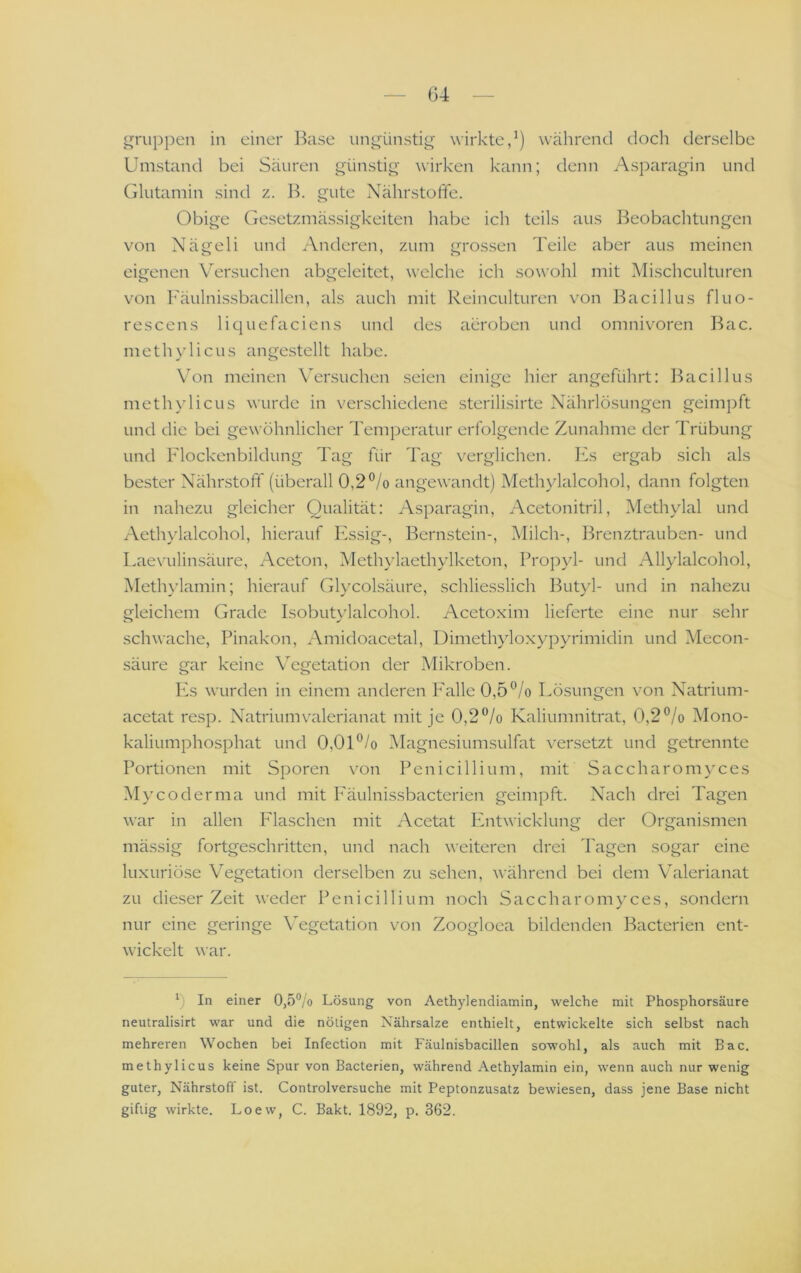 G4 i^riippen in einer I^ase unj^ünstig wirkte,^) während doch derselbe Umstand bei Säuren günstig wirken kann; denn Asparagin und (ilutamin sind z. Ik gute Nährstoffe. Obige Gesetzmässigkeiten liabe ich teils aus Beobachtungen von Nägeli und Anderen, zum grossen Teile aber aus meinen eigenen Versuchen abgeleitet, welche ich sowohl mit Alischculturen von l''äulnissbacillen, als auch mit Reinculturen von Bacillus fluo- rescens liquefaciens und des aeroben und Omnivoren Bac. meth}dicus angestellt habe. \'on meinen Wrsuchen seien einige hier angeführt; Bacillus methylicLis wurde in verschiedene sterilisirte Nährlösungen geimj)ft und die bei gewöhnlicher Temperatur erfolgende Zunahme der Trübung und Flockenbildung Tag für 'I'ag verglichen, hks ergab sich als bester Nährstoff (überall 0,2 ®/o angewandt) Methylalcohol, dann folgten in nahezu gleicher Qualität: Asparagin, Acetonitril, Methylal und Aethylalcohol, hierauf lAsig-, Bern.stein-, Milch-, Iffenztrauben- und Laevulinsäure, Aceton, Methylaethylketon, Propyl- und Allylalcohol, Methylamin; hierauf Glycolsäure, schliesslich IFityl- und in nahezu gleichem Grade Isobutvüalcohol. Acetoxim lieferte eine nur sehr schwache, Pinakon, Amidoacetal, Dimethyloxypyrimidin und Mecon- säure gar keine Vegetation der Mikroben. Pis wurden in einem anderen P'alle 0,5 °/o Lösungen von Natrium- acetat resp. Natriumvalerianat mit je 0,2“/o Kaliumnitrat, 0,2°/o Mono- kaliumphosphat und 0,OU/o Magnesiumsulfat versetzt und getrennte Portionen mit Sporen von Penicillium, mit Saccharomyces Mycoderma und mit P'äulnissbacterien geimpft. Nach drei Tagen war in allen Plaschen mit Acetat Pintwicklung der Organismen mässig fortgeschritten, und nach weiteren drei Tagen sogar eine luxuriöse Vegetation derselben zu sehen, während bei dem Valerianat zu dieser Zeit weder Penicillium noch Saccharomyces, sondern nur eine geringe Vegetation von Zoogloea bildenden Bacterien ent- wickelt war. 0 In einer 0,5% Lösung von Aethylendiamin, welche mit Phosphorsäure neutralisirt war und die nötigen Nährsalze enthielt, entwickelte sich selbst nach mehreren Wochen bei Infection mit Fäulnisbacillen sowohl, als auch mit Bac. methylicus keine Spur von Bacterien, während Aethylamin ein, wenn auch nur wenig guter, Nährstoff ist. Controlversuche mit Peptonzusatz bewiesen, dass jene Base nicht giftig wirkte. Loew, C. Bakt. 1892, p. 362.