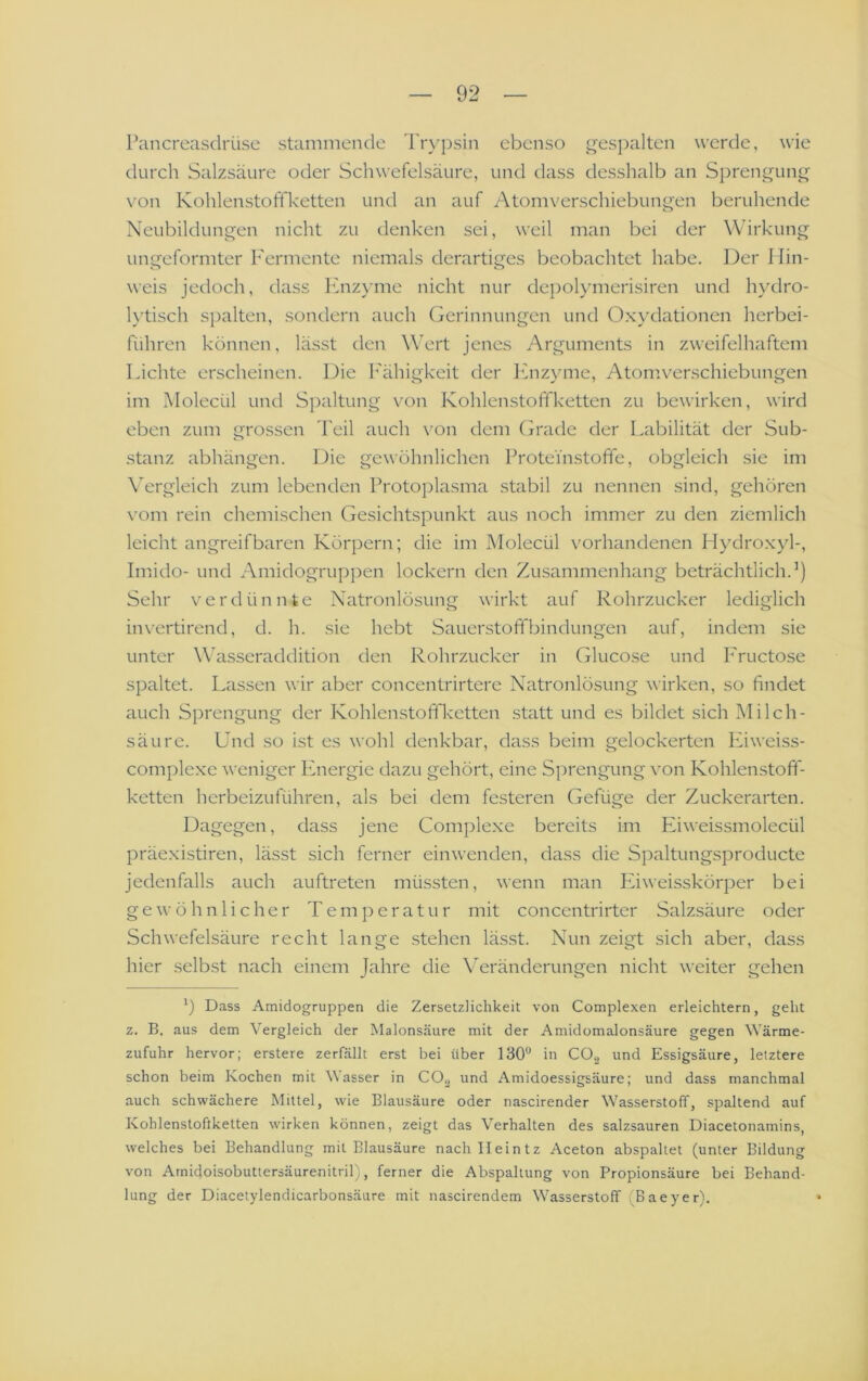 Pancrcasdrüse stammende l'n^psin ebenso ^i^espalten werde, wie durch Salzsäure oder Schwefelsäure, und dass desshalb an Sprengung \'on Kohlenstoffketten und an auf Atomverschiebungen beruhende Neubildungen nicht zu denken sei, weil man bei der Wirkung ungeformter Fermente niemals derartiges beobachtet habe. Der I lin- weis jedoch, dass Enzyme nicht nur depolymerisiren und hydro- lytisch spalten, sondern auch Gerinnungen und Oxydationen herbei- führen können, lässt den Wert jenes Arguments in zweifelhaftem Lichte erscheinen. Die l'ähigkeit der ICnzyme, Atomverschiebungen im Molecül und Spaltung von Kohlenstoffketten zu bewirken, wird eben zum grossen Teil auch von dem (jrade der Labilität der Sub- stanz abhängen. Die gewöhnlichen 1 Toteinstoffe, obgleich sie im \Trgleich zum lebenden Protoplasma stabil zu nennen .sind, gehören \'om rein chemischen Gesichtspunkt aus noch immer zu den ziemlich leicht angreifbaren Körjiern; die im Molecül vorhandenen Hydro.xyl-, Imido- und Amidogrupjien lockern den Zusammenhang beträchtlich.’) Sehr verdünnte Xatronlösung wirkt auf Rohrzucker lediglich invertirend, d. h. sie hebt Sauerstoffbindungen auf, indem sie unter Wasseraddition den Rohrzucker in Glucose und I'ructose spaltet. Lassen wir aber concentrirtere Natronlösung wirken, so findet auch Sprengung der Kohlenstoffketten statt und es bildet sich Milch- säure. Und so ist es wohl denkbar, dass beim gelockerten lüweiss- complexe weniger Energie dazu gehört, eine Sprengung von Kohlenstoff- ketten herbeizuführen, als bei dem festeren Gefüge der Zuckerarten. Dagegen, dass jene Complexe bereits im Eiweissmolecül präexistiren, lässt sich ferner einwenden, dass die Spaltungsproducte jedenfalls auch auftreten müssten, wenn man Liweisskörj)er bei gewöhnlicher Temperatur mit concentrirter Salzsäure oder Schwefelsäure recht lange stehen läs.st. Nun zeigt sich aber, dass hier selbst nach einem Jahre die Veränderungen nicht weiter gehen ') Dass Amidogruppen die Zersetzlichkeit von Complexen erleichtern, geht z. B. aus dem Vergleich der Malonsäure mit der Amidomalonsäure gegen Wärme- zufuhr hervor; erstere zerfällt erst bei über 130“ in CO, und Essigsäure, letztere schon beim Kochen mit Wasser in CO, und Amidoessigsäure; und dass manchmal auch schwächere Mittel, wie Blausäure oder nascirender W'asserstoff, spaltend auf Kohlenstoftketten wirken können, zeigt das Verhalten des salzsauren Diacetonamins, welches bei Behandlung mit Blausäure nachlleintz Aceton abspaltet (unter Bildung von Amidoisobuttersäurenitril), ferner die Abspaltung von Propionsäure bei Behand- lung der Diacetylendicarbonsäure mit nascirendem W^asserstoff (Baeyer). •
