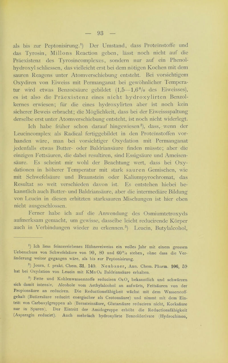als bis zur Peptonisirung.’) Der Umstand, dass ProteVnstofte und das Tyrosin, INIillons Reaction geben, lässt noch nicht auf die Präexistenz des Tyrosincomplexes, sondern nur auf ein Phenol- hydroxyl schliessen, das vielleicht erst bei dem nötigen Kochen mit dem sauren Reagens unter Atomverschiebung entsteht. Bei vorsichtigem Ox}’diren von luweiss mit Permanganat bei gewöhnlicher Tempera- tur wird etwas Benzoesäure gebildet (1,5—1,6“/o des Eiweisses), es ist also die Präexistenz eines nicht hydroxylirten Benzol- kernes erwiesen; für die eines hydroxylirten aber ist noch kein sicherer Beweis erbracht; die [Möglichkeit, dass bei der luweissspaltung derselbe erst unter Atomverschiebung entsteht, ist noch nicht widerlegt. Ich habe früher schon darauf hingewiesen“), dass, wenn der Leucincomplex als Radical fertiggebildet in den Protei'nstofifen vor- handen wäre, man bei vorsichtiger Oxydation mit Permanganat jedenfalls etwas Butter- oder Baldriansäure finden müsste; aber die einzigen F'ettsäuren, die dabei resultiren, sind Essigsäure und Ameisen- säure. PA scheint mir wohl der Beachtung wert, dass bei Oxy- dationen in höherer Temperatur mit stark sauren Gemischen, wie mit Schwefelsäure und Braunstein oder Kaliumpyrochromat, das Resultat so weit verschieden davon ist. Pis entstehen hiebei be- kanntlich auch Butter- und Baldriansäure, aber die intermediäre Bildung von Leucin in diesen erhitzten starksauren Mischungen ist hier eben nicht ausgeschlossen. P'erner habe ich auf die Anwendung des Osmiumtetroxyds aufmerksam gemacht, um gewisse, dasselbe leicht reducirende Körper auch in Verbindungen wieder zu erkennen.Leucin, Butylalcohol, b Ich Hess feinzerriebenes liühnereivveiss ein volles Jahr mit einem grossen Ueberschuss von Schwefelsäure von 90, 80 und 60®/o stehen, ohne dass die Ver- änderung weiter gegangen wäre, als bis zur Peptonisirung, -) Journ. f. prakt. Chem. 31, 140. Neubauer, Ann. Chem. Ph arm. 106, 59 hat bei Oxydation von Leucin mit KMn Oi Baldriansäure erhalten, b Fette und Kohlenwasserstoffe reduciren OsO^ bekanntlich und schwärzen sich damit intensiv. Alcohole vom Aelhylalcohol an aufwärts, Fettsäuren von der Propionsäure an reduciren. Die Reductionsfähigkeit wächst mit dem Wasserstoff- gehalt (Butlersäure reduciit energischer als Crotonsäure) und nimmt mit dem Ein- tritt von Carboxylgruppen ab i Bernsleinsäure, Glutarsäure reduciren nicht, Korksäure nur in Spuren). Der Eintritt der Amidogruppe erhöht die Reductionsfähigkeit (Asparagin reducirt). Auch mehrfach hydroxylirte Benzolderivate i Hydrochinon,