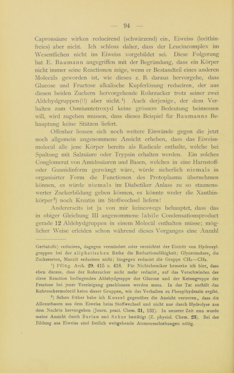 Capronsäure wirken reducirend (schwärzend) ein, luweiss (lecithin- freies) aber nicht. Ich schloss daher, dass der Leucincomplex im Wesentlichen nicht im Kiweiss vorgebildet sei. Diese Folgerung hat E. Bau mann angegriffen mit der Begründung, dass ein Körper nicht immer seine Reactionen zeige, wenn er Bestandteil eines anderen Molecüls geworden ist, wie dieses z. B. daraus hervorgehe, dass Glucose und Fructose alkalische Ku|)ferlösung rcduciren, der aus diesen beiden Zuckern hervorgehende Rohrzucker trotz seiner zwei Aldehydgruppen(!!) aber nicht.’) Auch derjenige, der dem Ver- halten zum Osmiumtetroxyd keine grössere Bedeutung beimessen will, wird zugeben müssen, dass dieses Beispiel für Baumanns Be- hauptung keine Stützen liefert. Offenbar liessen sich noch weitere Ihnwände gegen die jetzt noch allgemein angenommene Ansicht erheben, dass das luweiss- molecül alle jene Körper bereits als Radicale enthalte, welche bei Spaltung mit Salzsäure oder Trypsin erhalten werden. Ihn solches Conglomerat v^on Amidosäuren und Basen, welches in eine Harnstoff- oder Guanidinform gezwängt wäre, würde sicherlich niemals in organisirter Form die Functionen des Protoplasma übernehmen können, es würde niemals im Diabetiker Anlass zu so staunens- werter Zuckerbildung geben können, es könnte weder die Xanthin- körper') noch Kreatin im Stoffwech.sel liefern! Andererseits ist ja von mir keineswegs behauptet, dass das in obiger Gleichung III angenommene labile Condensationsproduct gerade 12 Aldehydgruppen in einem Molecül enthalten müsse; mög- licher Weise erleiden schon während dieses Vorganges eine Anzahl o o Gerbstoffe) reduciren, dagegen vermindert oder vernichtet der Eintritt von Hydroxyl- gruppen bei der aliphatischen Reihe die Reductionsfähigkeit; Glycerinsäure, die Zuckerarten, Mannit reduciren nicht; hingegen reducirt die Gruppe CHs—CH2. Pflüg. Arch. 20, 415 u. 418. Für Nichtchemiker bemerke ich hier, dass eben daraus, dass der Rohrzucker nicht mehr reducirt, auf das Verschwinden der diese Reaction bedingenden Aldehydgruppe der Glucose und der Ketongruppe der Fructose bei jener Vereinigung geschlossen werden muss. In der Tat enthält das Rohrzuckermolecül keine dieser Gruppen, wie das Verhalten zu Phenylhydrazin ergibt. *) Schon früher habe ich Kossel gegenüber die Ansicht vertreten, dass die Alloxurbasen aus dem Eiweiss beim Stoffwechsel und nicht nur durch Hydrolyse aus dem Nuclein hervorgehen (Journ. pract. Chem. 31, 131). In neuerer Zeit nun wurde meine Ansicht durch Burian und Schur bestätigt (Z. physiol. Chem. 23). Bei der Bildung aus Eiweiss sind freilich weitgehende Atomverschiebungen nötig.