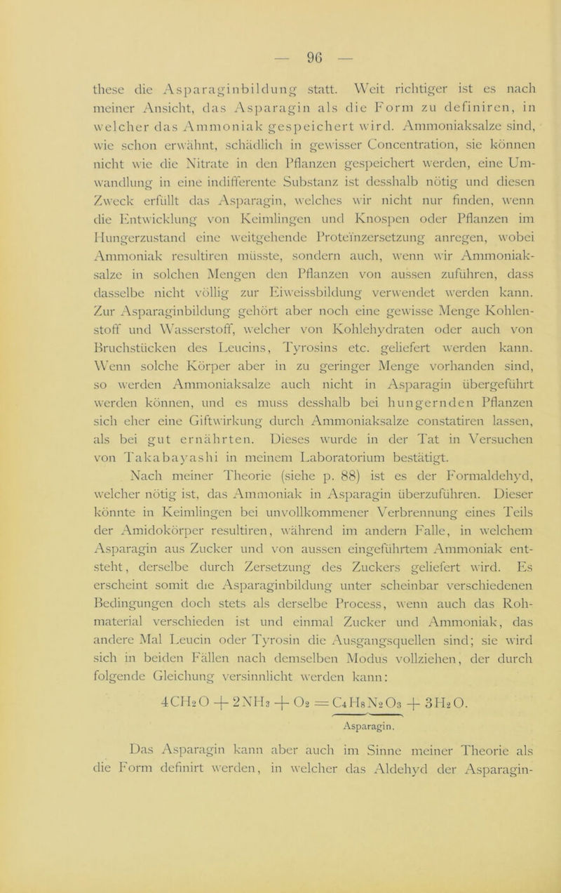 9G these die Asparaginbilclung statt. Weit riclitiger i.st e.s nach meiner Ansicht, das .\sparagin als die Form zu definiren, in w elcher das Ammoniak gespeichert wird. Ammoniak.salze sind, wie schon erwähnt, schädlich in gewisser Concentration, sie können nicht wie die Nitrate in den Pflanzen gespeichert werden, eine Um- wandluim in eine indifferente Substanz ist des.shalb nötig und diesen Zweck erfüllt das Asparagin, welches wir nicht nur finden, wenn die Fntwicklung von Keimlingen und Knospen oder Pflanzen im I lungerzustand eine weitgehende Proteinzersetzung anregen, wobei Ammoniak resultiren müsste, sondern auch, wenn wir Ammoniak- salze in solchen Mengen den Pflanzen von aussen zuführen, dass dasselbe nicht völlig zur Idweissbildung verwendet werden kann. Zur Asparaginbildung gehört aber noch eine gewisse Menge Kohlen- stoff und W'asserstoff, welcher von Kohlehydraten oder auch von IFuchstücken des Leucins, Tyrosins etc. geliefert w’erden kann. Wenn solche Körper aber in zu geringer Menge vorhanden sind, so werden Ammoniaksalze auch nicht in Asparagin übergeführt werden können, und es muss desshalb bei hungernden Pflanzen sich eher eine Giftwirkung durch Ammoniak.salze constatiren lassen, als bei gut ernährten. Dieses wurde in der Tat in Versuchen von Takabayashi in meinem Laboratorium bestätigt. Nach meiner Theorie (siehe p. 88) i.st es der I'ormaldehyd, welcher nötig ist, das Ammoniak in Asparagin überzuführen. Dieser könnte in Keimlingen bei unvollkommener Verbrennung eines Teils der Amidokörper resultiren, während im andern P'alle, in welchem Asparagin aus Zucker und von aussen eingeführtem Ammoniak ent- steht , derselbe durch Zersetzung des Zuckers geliefert wird. Es erscheint somit die Asparaginbildung unter scheinbar verschiedenen Bedingungen doch stets als derselbe Process, wenn auch das Roh- material verschieden ist und einmal Zucker und Ammoniak, das andere Mal Leucin oder Tyrosin die Ausgangsquellen sind; sie wird sich in beiden Fällen nach demselben Modus vollziehen, der durch folgende (deichung versinnlicht werden kann: 4CH2O + 2NH3 + O2 =C4Fl8N203 + 3H2O. > ■ I s Asparagin. Das Asparagin kann aber auch im Sinne meiner Theorie als die Form definirt werden, in welcher das Aldehyd der Asparagin-