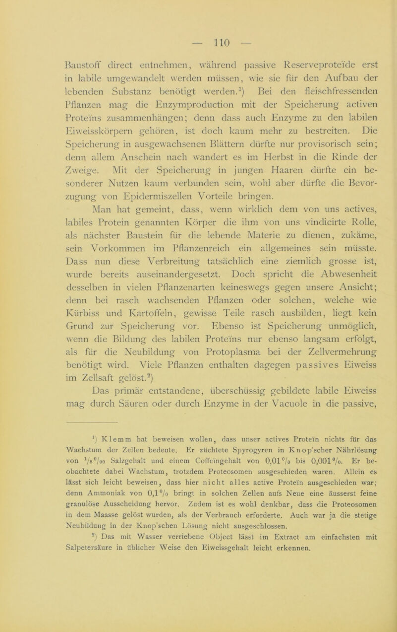 llaustoli' direct entnehmen, während passive ReserveproteVde erst in labile nmgewandelt werden müssen, wie sie für den Aufbau der lebenden Substanz benötigt werdend) Bei den fleischfressenden Pflanzen mag die Knzymproduction mit der Speicherung activen Proteins Zusammenhängen; denn dass auch Ivnzyme zu den labilen lüweisskörpern gehören, ist doch kaum mehr zu bestreiten. Die Speicherung in ausgewachsenen Blättern dürfte nur provisorisch sein; denn allem Anschein nach wandert es im Herb.st in die Rinde der Zweige. Mit der Speicherung in jungen Haaren dürfte ein be- sonderer Nutzen kaum verbunden sein, wohl aber dürfte die Bevor- zugung von Epidermiszellen Vorteile bringen. Man hat gemeint, dass, wenn wirklich dem von uns actives, labiles Protein genannten Körper die ihm von uns vindicirte Rolle, als nächster Baustein für die lebende Materie zu dienen, zukäme, .sein Vorkommen im Pflanzenreich ein allgemeines .sein müsste. Dass nun diese Verbreitung tatsächlich eine ziemlich grosse ist, wurde bereits auseinandergesetzt. Doch spricht die Abwesenheit desselben in \ielen Pflanzenarten keineswegs gegen unsere Ansicht; denn bei rasch wachsenden Pflanzen oder solchen, welche wie Kürbiss und Kartoffeln, gewisse Teile rasch ausbilden, liegt kein Grund zur Speicherung vor. Ebenso ist Speicherung unmöglich, wenn die Bildung des labilen Proteins nur ebenso langsam erfolgt, als für die Neubildung von Protoplasma bei der Zellvermehrung benötigt wird. Viele Pflanzen enthalten dagegen passives Eiweiss im Zellsaft gelöst.“) Das primär entstandene, überschüssig gebildete labile Eiweiss mag durch Säuren oder durch Enzyme in der \^acuole in die passive. b Klemm hat beweisen wollen, dass unser actives Protein nichts für das Wachstum der Zellen bedeute. Er züchtete Spyrofjyren in Knop’scher Nährlösung von ^/a°loo Salzgehalt und einem Coffeingehalt von 0,01% bis 0,001%. Er be- obachtete dabei Wachstum, trotzdem Proteosomen ausgeschieden waren. Allein es lässt sich leicht beweisen, dass hier nicht alles active Protein ausgeschieden war; denn Ammoniak von 0,1% bringt in solchen Zellen aufs Neue eine äusserst feine granulöse Ausscheidung hervor. Zudem ist es wohl denkbar, dass die Proteosomen in dem Maasse gelöst wurden, als der Verbrauch erforderte. Auch war ja die stetige Neubildung in der Knop’schen Lösung nicht ausgeschlossen. b Das mit Wasser verriebene Object lässt im Extract am einfachsten mit Salpetersäure in üblicher Weise den Eiweissgehalt leicht erkennen.