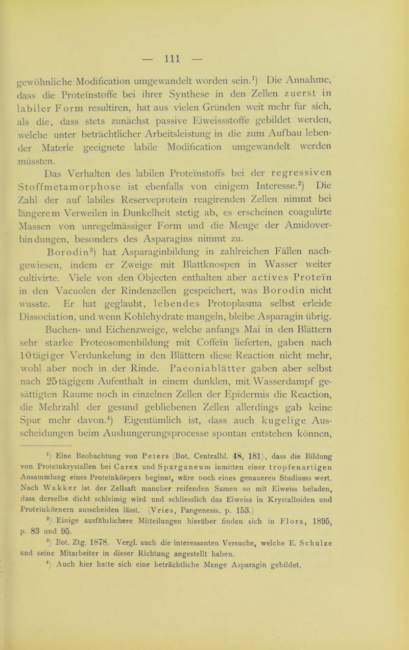 Q-e\vöhnliche Modification umgewandelt worden seind) Die Annahme, dass die Protei'nstoffe bei ihrer Synthese in den Zellen zuerst in labiler Form resultiren, hat aus vielen Gründen weit mehr für sich, als die, dass stets zunächst passive Kiweissstoffe gebildet werden, welche unter beträchtlicher Arbeitsleistung in die zum Aufbau leben- der Materie geeignete labile Modification umgewandelt werden müssten. Das Verhalten des labilen Protei'nstofifs bei der regressiven Stoffmetamorphose ist ebenfalls von einigem Interesse.^) Die Zahl der auf labiles Reserveprotein reagirenden Zellen nimmt bei längerem Verweilen in Dunkelheit stetig ab, es erscheinen coagulirte [Massen von unregelmässiger P'orm und die Menge der Amidover- bindungen, besonders des Asparagins nimmt zu. BorodiiD) hat Asparaginbildung in zahlreichen PMllen nach- gewiesen, indem er Zweige mit Blattknospen in Wasser weiter cultivirte. Viele von den Objecten enthalten aber actives Protein in den Vacuolen der Rindenzellen gespeichert, was Borodin nicht wusste. PA hat geglaubt, lebendes Protoplasma selbst erleide Dissociation, und wenn Kohlehydrate mangeln, bleibe Asparagin übrig. Buchen- und Eichenzweige, welche anfangs Mai in den Blättern sehr starke Proteosomenbildung mit Coffein lieferten, gaben nach 10tägiger Verdunkelung in den Blättern diese Reaction nicht mehr, wohl aber noch in der Rinde. Paeoniablätter gaben aber selbst nach 25 tägigem Aufenthalt in einem dunklen, mit Wasserdampf ge- sättigten Raume noch in einzelnen Zellen der Epidermis die Reaction, die Mehrzahl der gesund gebliebenen Zellen allerdings gab keine Spur mehr davon.‘‘j Eigentümlich ist, dass auch kugelige Aus- scheidungen beim Aushungerungsprocesse spontan entstehen können, b Eine Beobachtung von Peters (Bot. Centralbl. 4S, 181), dass die Bildung von Proteinkrystallen bei Carex und Sparganeum inmitten einer tropfenartigen Ansammlung eines Proteinkörpers beginnt, wäre noch eines genaueren Studiums wert. Nach Wakker ist der Zellsaft mancher reifenden Samen so mit Eiweiss beladen, dass derselbe dicht schleimig wird und schliesslich das Eiweiss in Krystalloiden und Proteinkörnern ausscheiden lässt. i^Vries, Pangenesis. p. 153.) b Einige ausführlichere Mitteilungen hierüber finden sich in Flora, 1895, p, 83 und 95. b Bot. Ztg. 1878. Vergl. auch die interessanten Versuche, welche E. Schulze und seine Mitarbeiter in dieser Richtung angestellt haben. b Auch hier hatte sich eine beträchtliche Menge Asparagin gebildet.