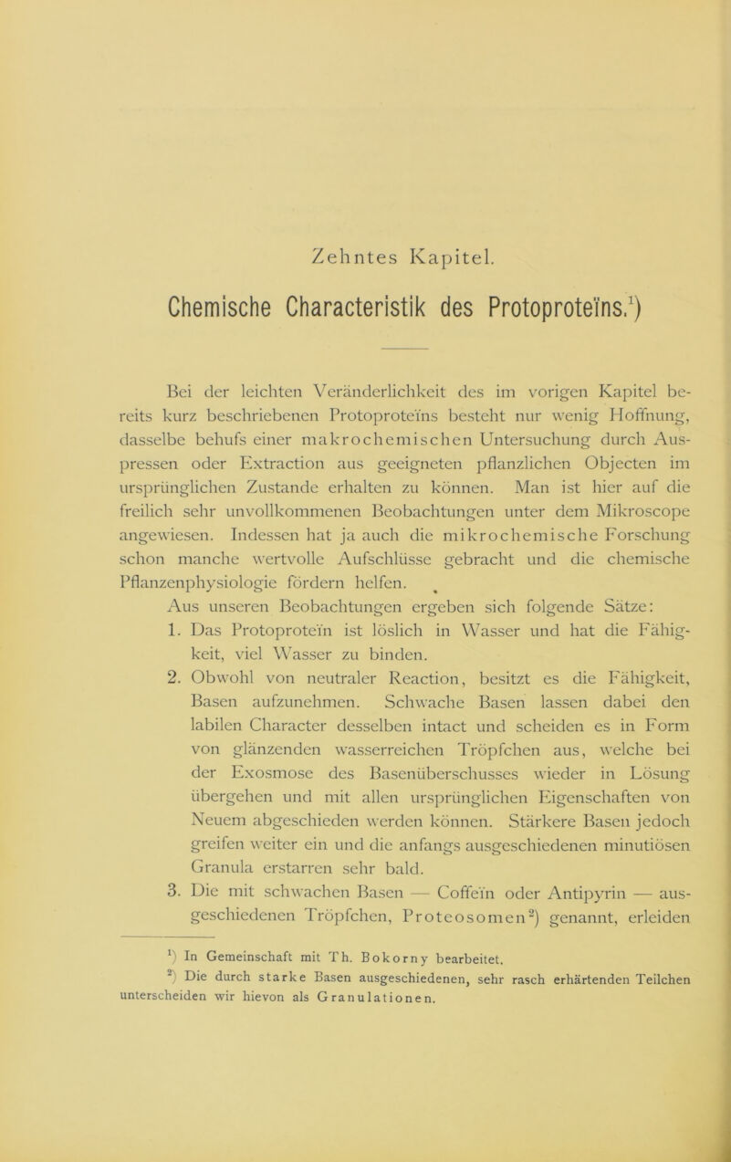 Zehntes Kapitel. Chemische Characteristik des Protoprotei'ns,*) Bei der leichten Veränderlichkeit de.? im vorigen Kapitel be- reits kurz beschriebenen Protoproteins besteht nur wenig Hoffnung, dasselbe behufs einer makrochemischen Untersuchung durch Aus- pressen oder Extraction aus geeigneten pflanzlichen Objecten im ursprünglichen Zustande erhalten zu können. Man ist hier auf die freilich sehr unvollkommenen Beobachtungen unter dem Mikroscope angewiesen. Indessen hat ja auch die mikrochemische Forschung schon manche wertvolle Aufschlüsse gebracht und die chemische Pflanzenphysiologie fördern helfen. Aus unseren Beobachtungen ergeben sich folgende Sätze: 1. Das Protoprotein ist löslich in Wasser und hat die Fähig- keit, viel \\”asser zu binden. 2. Obwohl von neutraler Reaction, besitzt es die Fähigkeit, Basen aufzunehmen. Schwache Basen lassen dabei den labilen Character desselben intact und scheiden es in Form von glänzenden wasserreichen Tröpfchen aus, welche bei der Exosmose des Basenüberschusses wieder in Fösung übergehen und mit allen ursprünglichen Pägenschaften von Neuem abgeschieden werden können. Stärkere Basen jedoch greifen weiter ein und die anfangs ausgeschiedenen minutiösen Granula erstarren sehr bald. 3. Die mit schwachen Basen — Coffein oder Antipyrin — aus- geschiedenen Tröpfchen, Proteosomen^) genannt, erleiden ü In Gemeinschaft mit Th. Bokorny bearbeitet. Die durch starke Basen ausgeschiedenen, sehr rasch erhärtenden Teilchen unterscheiden wir hievon als Granulationen.